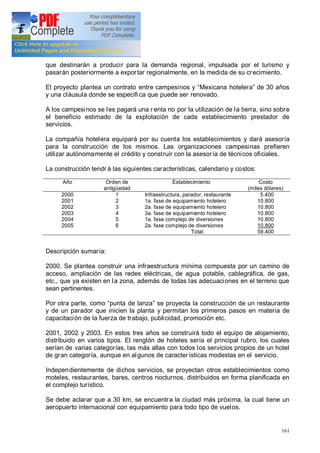 161
que destinarán a producir para la demanda regional, impulsada por el turismo y
pasarán posteriormente a exportar regionalmente, en la medida de su crecimiento.
El proyecto plantea un contrato entre campesinos y Mexicana hotelera de 30 años
y una cláusula donde se especifi ca que puede ser renovado.
A los campesinos se les pagará una r enta no por la utilización de la tierra, sino sobre
el beneficio estimado de la explotación de cada establecimiento prestador de
servicios.
La compañía hotelera equipará por su cuenta los establecimientos y dará asesoría
para la construcción de los mismos. Las organizaciones campesinas prefieren
utilizar autónomamente el crédito y construir con la asesoría de técnicos oficiales.
La construcción tendr á las siguientes características, calendario y costos:
Año Orden de
antigüedad
Establecimiento Costo
(miles dólares)
2000
2001
2002
2003
2004
2005
1
2
3
4
5
6
Infraestructura, parador, restaurante
1a. fase de equipamiento hotelero
2a. fase de equipamiento hotelero
3a. fase de equipamiento hotelero
1a. fase complejo de diversiones
2a. fase complejo de diversiones
Total:
5.400
10.800
10.800
10.800
10.800
10.800
59.400
Descripción sumaria:
2000. Se plantea construir una infraestructura mínima compuesta por un camino de
acceso, ampliación de las redes eléctricas, de agua potable, cablegráfica, de gas,
etc., que ya existen en la zona, además de todas las adecuaciones en el terreno que
sean pertinentes.
Por otra parte, como punta de lanza se proyecta la construcción de un restaurante
y de un parador que inicien la planta y permitan los primeros pasos en materia de
capacitación de la fuerza de trabajo, publicidad, promoción etc.
2001, 2002 y 2003. En estos tres años se construirá todo el equipo de alojamiento,
distribuido en varios tipos. El renglón de hoteles sería el principal rubro, los cuales
serían de varias categorías, las más altas con todos los servicios propios de un hotel
de gran categoría, aunque en algunos de caracter ísticas modestas en el servicio.
Independientemente de dichos servicios, se proyectan otros establecimientos como
moteles, restaurantes, bares, centros nocturnos, distribuidos en forma planificada en
el complejo turístico.
Se debe aclarar que a 30 km, se encuentra la ciudad más próxima, la cual tiene un
aeropuerto internacional con equipamiento para todo tipo de vuelos.
 