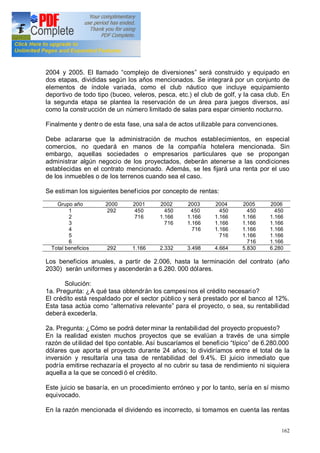 162
2004 y 2005. El llamado complejo de diversiones será construido y equipado en
dos etapas, divididas según los años mencionados. Se integrará por un conjunto de
elementos de índole variada, como el club náutico que incluye equipamiento
deportivo de todo tipo (buceo, veleros, pesca, etc.) el club de golf, y la casa club. En
la segunda etapa se plantea la reservación de un área para juegos diversos, así
como la construcción de un número limitado de salas para espar cimiento nocturno.
Finalmente y dentro de esta fase, una sala de actos utilizable para convenciones.
Debe aclararse que la administración de muchos establecimientos, en especial
comercios, no quedará en manos de la compañía hotelera mencionada. Sin
embargo, aquellas sociedades o empresarios particulares que se propongan
administrar algún negocio de los proyectados, deberán atenerse a las condiciones
establecidas en el contrato mencionado. Además, se les fijará una renta por el uso
de los inmuebles o de los terrenos cuando sea el caso.
Se estiman los siguientes beneficios por concepto de rentas:
Grupo año 2000 2001 2002 2003 2004 2005 2006
1
2
3
4
5
6
292 450
716
450
1.166
716
450
1.166
1.166
716
450
1.166
1.166
1.166
716
450
1.166
1.166
1.166
1.166
716
450
1.166
1.166
1.166
1.166
1.166
Total beneficios 292 1.166 2.332 3.498 4.664 5.830 6.280
Los beneficios anuales, a partir de 2.006, hasta la terminación del contrato (año
2030) serán uniformes y ascenderán a 6.280. 000 dólares.
Solución:
1a. Pregunta: ¿A qué tasa obtendrán los campesinos el crédito necesario?
El crédito está respaldado por el sector público y será prestado por el banco al 12%.
Esta tasa actúa como alternativa relevante para el proyecto, o sea, su rentabilidad
deberá excederla.
2a. Pregunta: ¿Cómo se podrá deter minar la rentabilidad del proyecto propuesto?
En la realidad existen muchos proyectos que se evalúan a través de una simple
razón de utilidad del tipo contable. Así buscaríamos el beneficio típico de 6.280.000
dólares que aporta el proyecto durante 24 años; lo dividiríamos entre el total de la
inversión y resultaría una tasa de rentabilidad del 9.4%. El juicio inmediato que
podría emitirse rechazaría el proyecto al no cubrir su tasa de rendimiento ni siquiera
aquella a la que se concedió el crédito.
Este juicio se basaría, en un procedimiento erróneo y por lo tanto, sería en sí mismo
equivocado.
En la razón mencionada el dividendo es incorrecto, si tomamos en cuenta las rentas
 