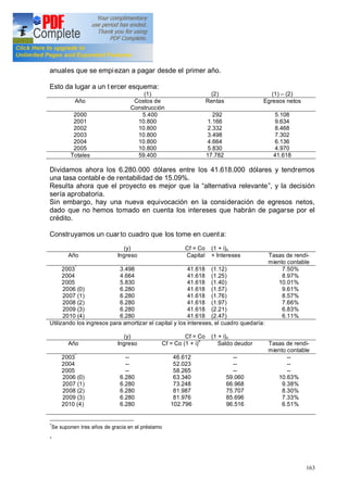 163
anuales que se empiezan a pagar desde el primer año.
Esto da lugar a un t ercer esquema:
(1) (2) (1) (2)
Año Costos de
Construcción
Rentas Egresos netos
2000
2001
2002
2003
2004
2005
5.400
10.800
10.800
10.800
10.800
10.800
292
1.166
2.332
3.498
4.664
5.830
5.108
9.634
8.468
7.302
6.136
4.970
Totales 59.400 17.782 41.618
Dividamos ahora los 6.280.000 dólares entre los 41.618.000 dólares y tendremos
una tasa contabl e de rentabilidad de 15.09%.
Resulta ahora que el proyecto es mejor que la alternativa relevante , y la decisión
sería aprobatoria.
Sin embargo, hay una nueva equivocación en la consideración de egresos netos,
dado que no hemos tomado en cuenta los intereses que habrán de pagarse por el
crédito.
Construyamos un cuarto cuadro que los tome en cuenta:
(y) Cf = Co (1 + i)n
Año Ingreso Capital + Intereses Tasas de rendi-
miento contable
2003*
2004
2005
2006 (0)
2007 (1)
2008 (2)
2009 (3)
2010 (4)
3.498
4.664
5.830
6.280
6.280
6.280
6.280
6.280
41.618
41.618
41.618
41.618
41.618
41.618
41.618
41.618
(1.12)
(1.25)
(1.40)
(1.57)
(1.76)
(1.97)
(2.21)
(2.47)
7.50%
8.97%
10.01%
9.61%
8.57%
7.66%
6.83%
6.11%
Utilizando los ingresos para amortizar el capital y los intereses, el cuadro quedaría:
(y) Cf = Co (1 + i)n
Año Ingreso Cf = Co (1 + i)n
Saldo deudor Tasas de rendi-
miento contable
2003
*
2004
2005
2006 (0)
2007 (1)
2008 (2)
2009 (3)
2010 (4)
--
--
--
6.280
6.280
6.280
6.280
6.280
46.612
52.023
58.265
63.340
73.248
81.987
81.976
102.796
--
--
--
59.060
66.968
75.707
85.696
96.516
--
--
--
10.63%
9.38%
8.30%
7.33%
6.51%
*
Se suponen tres años de gracia en el préstamo
*
 