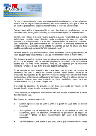 164
De todo el desarrollo anterior nos interesa esencialmente la comprobación del primer
aspecto que en seguida mencionaremos y secundariamente el juicio que, a partir de
los cuadros precedentes, podemos realizar sobre el proyecto ejemplificado.
Esto es, no es válida la tasa contable, en tanto ésta toma un beneficio neto que se
considera como estadígrafo confiable y lo divide entre el egreso de inversión total.
Como hemos visto en el tercero y cuarto cuadro, la tasa de rentabilidad, que utiliza la
metodología contable antes descrita, varía constantemente año con año, no
obstante que el ingreso neto que se tomó representativo se mantiene constante.
Esto comprueba que definitivamente no es valedero ni confiable establecer la
rentabilidad de un proyecto por el método mencionado ya que no ofrece una tasa
estable contra la cual comparar la alternativa relevante .
Es claro, además, que aun amortizando capital e intereses con el ingreso recibido, el
saldo deudor crece anualmente y la tasa de rendimiento decrece al mismo ritmo.
Ello demuestra que los ingresos netos no alcanzan a cubrir el servicio de la deuda
por lo que el proyecto, en los términos propuestos, es inferior a la tasa mínima
posible que se tomó como relevante, esto es, la requerida por la institución
financiera (12%) por lo cual dicho proyecto deberá rechazarse.
En el ejemplo se han extendido las operaciones con el objeto de mostrar la
ineficiencia de usar la razón de utilidad contable como medida eficaz en la
evaluación de proyectos. Se ha comprobado que no sólo porque el valor del dinero
es diferente en el tiempo debe utilizarse la técnica de V.P.N., sino además porque no
es posible detectar una tasa contable de cierta estabilidad como para ser
contrastada con otra que sea su competi tiva.
El período de operación del proyecto es tan largo que puede ser tratado por la
fórmula de valor presente neto, para series infinitas.
Como veremos, se simplifican notoriamente las operaciones matemáticas a través
de esta metodol ogía.
Resolvamos ahora nuestro ejercicio:
b. Existen egresos netos de 2000 a 2005 y a partir del 2006 sólo se reciben
beneficios
c. Supongamos que al término de los 30 años no se obtiene un valor de
salvamento, pues se establece previamente la posibilidad de seguir en
operación y darles un buen mantenimiento con cargo a la compañía
operadora.
d. Se considerará a 2006 como el año cero, con lo que se combinan así series
 