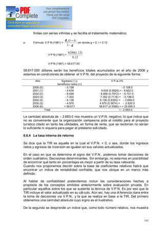 165
finitas con series infinitas y se facilita el tratamiento matemático.
e. Fórmula: V P N (1981) =
g
iBo
-
+
1
)1(
; en donde g = 0; i = 0.12
V P N (1981) =
12.0
)12.1(6280
V P N (1981) = 58.617.00
58.617.000 dólares serán los beneficios totales acumulados en el año de 2006 y
estamos en condiciones de obtener el V.P.N. del proyecto de la siguiente forma:
Año Egresos (-) y
beneficios netos (+)
V P al 2%
2000 (0)
2001 (1)
2002 (2)
2003 (3)
2004 (4)
2005 (5)
2006 (6)
- 5.108
- 9.634
- 8.468
- 7.302
- 6.136
- 4.970
+ 58.617
- 5.108.0
9.634 (0.8929) = - 8.602.0
8.468 (0.7972) = - 6.751.0
7.302 (0.7118) = - 5.198.0
6.136 (0.6355) = - 3.899.0
4.970 (0.5674) = - 2.820.0
58.617 (0.5066) = + 29.695.0
Total = - 2.683.0
La cantidad absoluta de 2.683.0 nos muestra un V.P.N. negativo, lo que indica que
no es conveniente que la organización campesina pida el crédito para el proyecto
turístico citado en tanto las utilidades, en forma de renta, que se recibirían no serían
lo suficiente ni siquiera para pagar el préstamo solicitado.
6.6.4 La tasa interna de retorno
Se dice que la TIR es aquella en la cual el V.P.N. = 0, o sea, donde los ingresos
netos y egresos de inversión se igualan en sus valores actualizados.
En el caso en que se determina el signo del V.P.N., podemos tomar decisiones de
orden cualitativo. Decisiones determinantes. Sin embargo, no estamos en posibilidad
de encontrar qué tanto en porcentajes es mejor a partir de su tasa relevante.
Cuando nos proponemos decidir sobre la base de coeficientes relativos habrá que
encontrar un índice de rentabilidad confiable, que nos ubique en un marco más
definido.
Al hablar de confiabilidad pretendemos incluir las consideraciones hechas a
propósito de los conceptos emitidos anteriormente sobre evaluación privada. En
particular aquellos sobre los que se sustenta la técnica de V.P.N. Es por eso que la
TIR incluye el valor actualizado en su cál culo. Aún así, hay una di ferencia clara entre
la toma de decisiones vía V.P.N., y la que se realiza en base a la TIR. Del primero
obtenemos una cant idad absoluta cuyo signo es el ilustrativo.
De la segunda se desprende un índice que, como todo número relativo, nos muestra
 