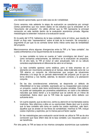 166
una relación aproximada, que en este caso es de r entabilidad.
Como veremos más adelante la etapa de evaluación se caracteriza por corregir
ciertos parámetros que nos vienen dados en los estudios que la anteceden en el
documento del proyecto . Es válido afirmar que la TIR representa la principal
corrección en este sentido dentro de la evaluación económica privada. Algunas
metodologías la extienden inclusive a la evaluación social.
En la parte del V.P.N. hablamos de la tasa contable como el índice, que resulta de
dividir un flujo neto representativo sobre el total de la inversión. Se comprobó y
argumentó el por qué no es correcto tomar dicho índice como tasa de rentabilidad
del proyecto.
Mencionaremos ahora algunas divergencias entre la TIR y la tasa contable , los
cuales enfrentamos a l os requerimientos de la evaluación.
1. La tasa contable no toma en cuenta el valor cronológico del dinero que,
como revisamos anteriormente, es definitivo en la evaluación de proyectos.
En el otro lado, la TIR al incluir el valor actualizado neto en su cálculo
considera explícitamente el diferencial de valor en el tiempo.
2. La tasa contable aparece como estática, pero sí toda empresa es un
elemento con movimiento constante en el tiempo, debe tratársele como tal. La
TIR abarca un conjunto de informaciones que surgen de situaciones
diferentes a lo largo de un período determinado del proyecto por lo que se
torna dinámica y nos facilita, además, la decisión correcta y la planeación
conjunta.
3. De las dos consideraciones anteriores, se desprende un defecto de
inflexibilidad en la tasa contable, expresado por su incapacidad para evaluar
un proyecto, cuando éste tiene rendimientos anuales variables. Este defecto
no puede ser soslayados por promedios estadísticos, en razón a los defectos
naturales que éstos tienen y a la exactitud que se solicita de un índice de
rentabilidad. Sobra decir que la TIR trata de superar dicho defecto con
suficiente éxito.
4. Un cuarto aspecto, que es deci sivo, centra su atención en los llamados costos
implícitos. Nos referimos a ellos en su oportunidad. Basta decir por lo pronto
que la tasa contable sólo toma en cuenta los costos explícitos, vale decir,
aquellos que se anotan en los libros de contabilidad, mientras la TIR, incluye
costos implícitos y explícitos, por lo menos para el factor capital.
5. En las metodologías para evaluación social donde se utiliza la TIR se da otra
corrección que hace diferir ésta de la tasa contable. Los impuestos pasan a
ser beneficios.
Por otra parte, la TIR se basa en los mismos conceptos económicos que sustenten
 