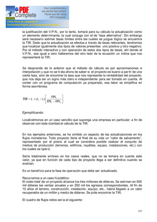 167
la justificación del V.P.N., por lo tanto, tomará para su cálculo la actualización como
un elemento determinante, la cual conjuga con el de tasa alternativa . Sin embargo
será necesario estimar tasas límites entre las cuales se juzgue lógico se encuentra
la TIR. Dado que la actualización se efectúa a través de tasas relevantes, tendremos
que localizar igualmente dos tipos de valores presentes: uno positivo y otro negativo.
Por el método interactivo y con operación de estos dos tipos de tasas; ahí donde el
V.P.N., sea igual a cero hallaremos del otro lado de la ecuación un índice que nos
representará la TIR.
Se desprende de lo anterior que el método de cálculo es por aproximaciones e
interpolación y que no se tr ata ahora de saber si el proyecto es bueno a par tir de una
cierta tasa, sino de encontrar la tasa que nos represente la rentabilidad del proyecto,
que nos deja así un signo más claro e independiente para ser tomado en cuenta. Al
contar con un programa de computación ya preparado, esa labor se simplifica en
forma asombrosa.
ú
û
ù
ê
ë
é
-
-+=
21
1
121 )(
VPiVPi
VPi
iiiTIR
Ejemplificando:
Localicémonos en un caso sencillo que suponga una empresa en particular, a fin de
observar con toda claridad el cálculo de la TIR.
En los ejemplos anteriores, se ha omitido un aspecto de las actualizaciones en los
flujos monetarios. Todo proyecto tiene al final de su vida un valor de salvamento ,
representado por el precio al cual se considera posible realizar el conjunto de
medios de producción (terrenos, edificios, royalties, equipo, instalaciones, etc.) con
los cuales se oper ó.
Sería totalmente erróneo en los casos reales, que no se tomara en cuenta este
valor, ya que en función de cada tipo de proyecto llega a ser definitivo cuando se
evalúan.
Es un beneficio para la fase de operación que debe ser actualizado.
Recurramos a un caso hi potético:
El costo total de un proyecto alcanza los tres millones de dólares. Se estiman en 500
mil dólares las ventas anuales y en 200 mil los egresos correspondientes. Al fin de
10 años el terreno, construcción, instalación, equipo, etc., habrá llegado a un valor
recuperable de un millón y medio de dólares. Se pide encontrar la TIR.
El cuadro de flujos netos sería el siguiente:
 