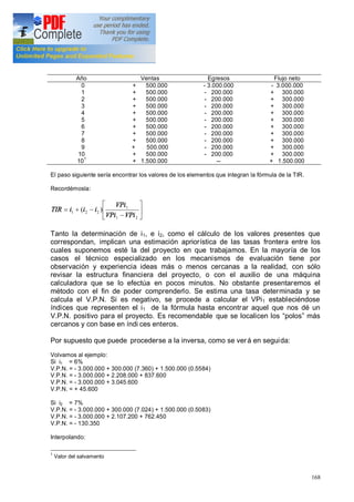 168
Año Ventas Egresos Flujo neto
0
1
2
3
4
5
6
7
8
9
10
101
+ 500.000
+ 500.000
+ 500.000
+ 500.000
+ 500.000
+ 500.000
+ 500.000
+ 500.000
+ 500.000
+ 500.000
+ 500.000
+ 1.500.000
- 3.000.000
- 200.000
- 200.000
- 200.000
- 200.000
- 200.000
- 200.000
- 200.000
- 200.000
- 200.000
- 200.000
--
- 3.000.000
+ 300.000
+ 300.000
+ 300.000
+ 300.000
+ 300.000
+ 300.000
+ 300.000
+ 300.000
+ 300.000
+ 300.000
+ 1.500.000
El paso siguiente sería encontrar los valores de los elementos que integran la fórmula de la TIR.
Recordémosla:
ú
û
ù
ê
ë
é
-
-+=
21
1
221 )(
VPiVPi
VPi
iiiTIR
Tanto la determinación de i1, e i2, como el cálculo de los valores presentes que
correspondan, implican una estimación apriorística de las tasas frontera entre los
cuales suponemos esté la del proyecto en que trabajamos. En la mayoría de los
casos el técnico especializado en los mecanismos de evaluación tiene por
observación y experiencia ideas más o menos cercanas a la realidad, con sólo
revisar la estructura financiera del proyecto, o con el auxilio de una máquina
calculadora que se lo efectúa en pocos minutos. No obstante presentaremos el
método con el fin de poder comprenderlo. Se estima una tasa determinada y se
calcula el V.P.N. Si es negativo, se procede a calcular el VPi1 estableciéndose
índices que representen el i1 de la fórmula hasta encontrar aquel que nos dé un
V.P.N. positivo para el proyecto. Es recomendable que se localicen los polos más
cercanos y con base en índi ces enteros.
Por supuesto que puede procederse a la inversa, como se verá en seguida:
Volvamos al ejemplo:
Si i1 = 6%
V.P.N. = - 3.000.000 + 300.000 (7.360) + 1.500.000 (0.5584)
V.P.N. = - 3.000.000 + 2.208.000 + 837.600
V.P.N. = - 3.000.000 + 3.045.600
V.P.N. = + 45.600
Si i2 = 7%
V.P.N. = - 3.000.000 + 300.000 (7.024) + 1.500.000 (0.5083)
V.P.N. = - 3.000.000 + 2.107.200 + 762.450
V.P.N. = - 130.350
Interpolando:
1
Valor del salvamento
 