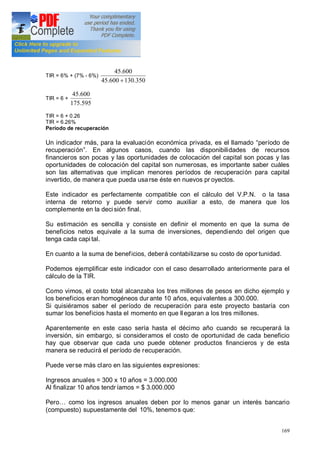 169
TIR = 6% + (7% - 6%)
350.130600.45
600.45
+
TIR = 6 +
595.175
600.45
TIR = 6 + 0.26
TIR = 6.26%
Período de recuperación
Un indicador más, para la evaluación económica privada, es el llamado período de
recuperación . En algunos casos, cuando las disponibilidades de recursos
financieros son pocas y las oportunidades de colocación del capital son pocas y las
oportunidades de colocación del capital son numerosas, es importante saber cuáles
son las alternativas que implican menores períodos de recuperación para capital
invertido, de manera que pueda usa rse éste en nuevos pr oyectos.
Este indicador es perfectamente compatible con el cálculo del V.P.N. o la tasa
interna de retorno y puede servir como auxiliar a esto, de manera que los
complemente en la decisión final.
Su estimación es sencilla y consiste en definir el momento en que la suma de
beneficios netos equivale a la suma de inversiones, dependiendo del origen que
tenga cada capi tal.
En cuanto a la suma de beneficios, deberá contabilizarse su costo de opor tunidad.
Podemos ejemplificar este indicador con el caso desarrollado anteriormente para el
cálculo de la TIR.
Como vimos, el costo total alcanzaba los tres millones de pesos en dicho ejemplo y
los beneficios eran homogéneos dur ante 10 años, equivalentes a 300.000.
Si quisiéramos saber el período de recuperación para este proyecto bastaría con
sumar los beneficios hasta el momento en que llegaran a los tres millones.
Aparentemente en este caso sería hasta el décimo año cuando se recuperará la
inversión, sin embargo, si consideramos el costo de oportunidad de cada beneficio
hay que observar que cada uno puede obtener productos financieros y de esta
manera se reducirá el período de recuperación.
Puede verse más claro en las siguientes expresiones:
Ingresos anuales = 300 x 10 años = 3.000.000
Al finalizar 10 años tendríamos = $ 3.000.000
Pero como los ingresos anuales deben por lo menos ganar un interés bancario
(compuesto) supuestamente del 10%, tenemos que:
 