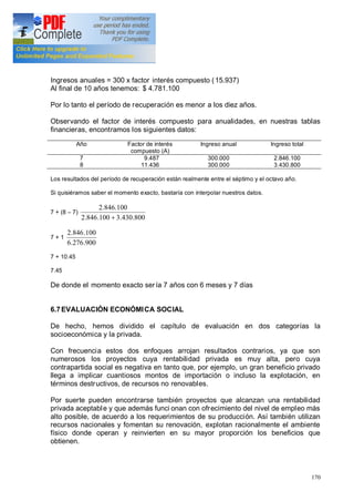 170
Ingresos anuales = 300 x factor interés compuesto (15.937)
Al final de 10 años tenemos: $ 4.781.100
Por lo tanto el período de recuperación es menor a los diez años.
Observando el factor de interés compuesto para anualidades, en nuestras tablas
financieras, encontramos los siguientes datos:
Año Factor de interés
compuesto (A)
Ingreso anual Ingreso total
7
8
9.487
11.436
300.000
300.000
2.846.100
3.430.800
Los resultados del período de recuperación están realmente entre el séptimo y el octavo año.
Si quisiéramos saber el momento exacto, bastaría con interpolar nuestros datos.
7 + (8 7)
800.430.3100.846.2
100.846.2
+
7 + 1
900.276.6
100.846.2
7 + 10.45
7.45
De donde el momento exacto sería 7 años con 6 meses y 7 días
6.7EVALUACIÓN ECONÓMICA SOCIAL
De hecho, hemos dividido el capítulo de evaluación en dos categorías la
socioeconómica y la privada.
Con frecuencia estos dos enfoques arrojan resultados contrarios, ya que son
numerosos los proyectos cuya rentabilidad privada es muy alta, pero cuya
contrapartida social es negativa en tanto que, por ejemplo, un gran beneficio privado
llega a implicar cuantiosos montos de importación o incluso la explotación, en
términos destructivos, de recursos no renovables.
Por suerte pueden encontrarse también proyectos que alcanzan una rentabilidad
privada aceptable y que además funci onan con ofrecimiento del nivel de empleo más
alto posible, de acuerdo a los requerimientos de su producción. Así también utilizan
recursos nacionales y fomentan su renovación, explotan racionalmente el ambiente
físico donde operan y reinvierten en su mayor proporción los beneficios que
obtienen.
 