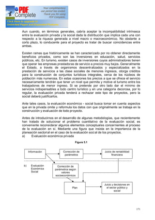171
Aun cuando, en términos generales, cabría aceptar la incompatibilidad intrínseca
entre la evaluación privada y la social dada la distribución que implica cada una con
respecto a la riqueza generada a nivel macro o macroeconómico. No obstante a
corto plazo, lo conducente para el proyecto es tratar de buscar coincidencias entre
ambas.
Existen ramas que históricamente se han caracterizado por no obtener directamente
beneficios privados, como son las inversiones en educación, salud, servicios
públicos, etc. En turismo, existen casos de inversiones cuyos administradores tienen
que operar las empresas prestadoras de servicio a precios muy bajos. Generalmente
el Estado, a través de organismos descentralizados y especializados en la
prestación de servicios a las clase sociales de menores ingresos, otorga créditos
para la construcción de conjuntos turísticos integrales, cerca de los núcleos de
población más numerosa. En estas ocasiones los precios a que se ofrece el servicio
necesariamente tendrán que tener un nivel que permita y motive el turismo entre los
trabajadores de menor ingreso. Si se pretende por otro lado dar el mínimo de
servicios indispensables a todo centro turístico y en una categoría decorosa, por lo
regular, la evaluación privada tenderá a rechazar este tipo de proyectos, pero la
social deberá justificarlos.
Ante tales casos, la evaluación económico - social busca tomar en cuenta aspectos
que en la privada omite y reformula los datos con que originalmente se trabaja en la
construcción y evaluación de todo proyecto.
Antes de introducirnos en el desarrollo de algunas metodologías, que recientemente
han tratado de solucionar el problema cuantitativo de la evaluación social, es
conveniente reconsiderar algunos elementos conceptuales concernientes al proceso
de la evaluación en sí. Mediante una figura que insista en la importancia de la
planeación sectorial en el caso de la evaluación social de los proyectos.
a) Evaluación económica privada
Figura 5.1
b) Evaluación
Económica
Social
Información Corrección de
parámetros
Juicio de rentabilidad
financiera
Corrección de
parámetros según
valores
socioeconómicos
Plan
Juicio y decisiones en
el sector público y
social
 