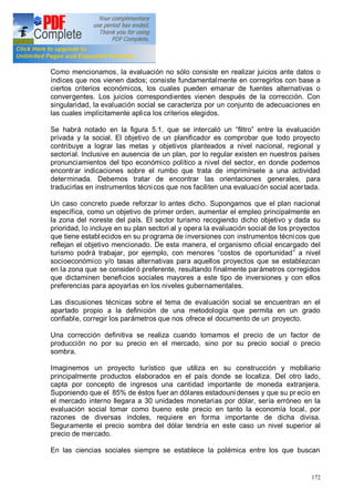 172
Como mencionamos, la evaluación no sólo consiste en realizar juicios ante datos o
índices que nos vienen dados; consiste fundamentalmente en corregirlos con base a
ciertos criterios económicos, los cuales pueden emanar de fuentes alternativas o
convergentes. Los juicios correspondientes vienen después de la corrección. Con
singularidad, la evaluación social se caracteriza por un conjunto de adecuaciones en
las cuales implícitamente aplica los criterios elegidos.
Se habrá notado en la figura 5.1. que se intercaló un filtro entre la evaluación
privada y la social. El objetivo de un planificador es comprobar que todo proyecto
contribuye a lograr las metas y objetivos planteados a nivel nacional, regional y
sectorial. Inclusive en ausencia de un plan, por lo regular existen en nuestros países
pronunciamientos del tipo económico político a nivel del sector, en donde podemos
encontrar indicaciones sobre el rumbo que trata de imprimírsele a una actividad
determinada. Debemos tratar de encontrar las orientaciones generales, para
traducirlas en instrumentos técnicos que nos faciliten una evaluación social acertada.
Un caso concreto puede reforzar lo antes dicho. Supongamos que el plan nacional
específica, como un objetivo de primer orden, aumentar el empleo principalmente en
la zona del noreste del país. El sector turismo recogiendo dicho objetivo y dada su
prioridad, lo incluye en su plan sectori al y opera la evaluación social de los proyectos
que tiene establ ecidos en su programa de inversiones con instrumentos técnicos que
reflejan el objetivo mencionado. De esta manera, el organismo oficial encargado del
turismo podrá trabajar, por ejemplo, con menores costos de oportunidad a nivel
socioeconómico y/o tasas alternativas para aquellos proyectos que se establezcan
en la zona que se consideró preferente, resultando finalmente parámetros corregidos
que dictaminen beneficios sociales mayores a este tipo de inversiones y con ellos
preferencias para apoyarlas en los niveles gubernamentales.
Las discusiones técnicas sobre el tema de evaluación social se encuentran en el
apartado propio a la definición de una metodología que permita en un grado
confiable, corregir los parámetros que nos ofrece el documento de un proyecto.
Una corrección definitiva se realiza cuando tomamos el precio de un factor de
producción no por su precio en el mercado, sino por su precio social o precio
sombra.
Imaginemos un proyecto turístico que utiliza en su construcción y mobiliario
principalmente productos elaborados en el país donde se localiza. Del otro lado,
capta por concepto de ingresos una cantidad importante de moneda extranjera.
Suponiendo que el 85% de éstos fuer an dólares estadounidenses y que su pr ecio en
el mercado interno llegara a 30 unidades monetarias por dólar, sería erróneo en la
evaluación social tomar como bueno este precio en tanto la economía local, por
razones de diversas índoles, requiere en forma importante de dicha divisa.
Seguramente el precio sombra del dólar tendría en este caso un nivel superior al
precio de mercado.
En las ciencias sociales siempre se establece la polémica entre los que buscan
 