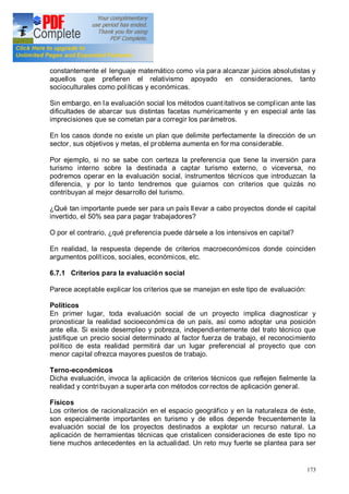 173
constantemente el lenguaje matemático como vía para alcanzar juicios absolutistas y
aquellos que prefieren el relativismo apoyado en consideraciones, tanto
socioculturales como políticas y económicas.
Sin embargo, en la evaluación social los métodos cuantitativos se complican ante las
dificultades de abarcar sus distintas facetas numéricamente y en especial ante las
imprecisiones que se cometan par a corregir los parámetros.
En los casos donde no existe un plan que delimite perfectamente la dirección de un
sector, sus objetivos y metas, el pr oblema aumenta en for ma considerable.
Por ejemplo, si no se sabe con certeza la preferencia que tiene la inversión para
turismo interno sobre la destinada a captar turismo externo, o viceversa, no
podremos operar en la evaluación social, instrumentos técnicos que introduzcan la
diferencia, y por lo tanto tendremos que guiarnos con criterios que quizás no
contribuyan al mejor desarrollo del turismo.
¿Qué tan importante puede ser para un país llevar a cabo proyectos donde el capital
invertido, el 50% sea para pagar trabajadores?
O por el contrario, ¿qué preferencia puede dársele a los intensivos en capital?
En realidad, la respuesta depende de criterios macroeconómicos donde coinciden
argumentos políticos, sociales, económicos, etc.
6.7.1 Criterios para la evaluación social
Parece aceptable explicar los criterios que se manejan en este tipo de evaluación:
Políticos
En primer lugar, toda evaluación social de un proyecto implica diagnosticar y
pronosticar la realidad socioeconómica de un país, así como adoptar una posición
ante ella. Si existe desempleo y pobreza, independientemente del trato técnico que
justifique un precio social determinado al factor fuerza de trabajo, el reconocimiento
político de esta realidad permitirá dar un lugar preferencial al proyecto que con
menor capital ofrezca mayores puestos de trabajo.
Terno-económicos
Dicha evaluación, invoca la aplicación de criterios técnicos que reflejen fielmente la
realidad y contribuyan a superarla con métodos cor rectos de aplicación general.
Físicos
Los criterios de racionalización en el espacio geográfico y en la naturaleza de éste,
son especialmente importantes en turismo y de ellos depende frecuentemente la
evaluación social de los proyectos destinados a explotar un recurso natural. La
aplicación de herramientas técnicas que cristalicen consideraciones de este tipo no
tiene muchos antecedentes en la actualidad. Un reto muy fuerte se plantea para ser
 