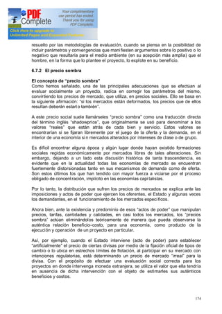 174
resuelto por las metodologías de evaluación, cuando se piensa en la posibilidad de
incluir parámetros y convergencias que manifiesten argumentos sobre lo positivo o lo
negativo que resultaría para el medio ambiente (en su acepción más amplia) que el
hombre, en la forma que lo plantee el proyecto, lo explote en su beneficio.
6.7.2 El precio sombra
El concepto de precio sombra
Como hemos señalado, una de las principales adecuaciones que se efectúan al
evaluar socialmente un proyecto, radica en corregir los parámetros del mismo,
convirtiendo los precios de mercado, que utiliza, en precios sociales. Ello se basa en
la siguiente afirmación: si los mercados están deformados, los precios que de ellos
resultan deberán estarl o también .
A este precio social suele llamárseles precio sombra como una traducción directa
del término inglés shadowprice , que originalmente se usó para denominar a los
valores reales que están atrás de cada bien y servicio. Estos valores se
encontrarían si se fijaran libremente por el juego de la oferta y la demanda, en el
interior de una economía si n mercados alterados por intereses de clase o de grupo.
Es difícil encontrar alguna época y algún lugar donde hayan existido formaciones
sociales regidas económicamente por mercados libres de tales alteraciones. Sin
embargo, dejando a un lado esta discusión histórica de tanta trascendencia, es
evidente que en la actualidad todas las economías de mercado se encuentran
fuertemente distorsionadas tanto en sus mecanismos de demanda como de oferta.
Son estos últimos los que han tendido con mayor fuerza a viciarse por el proceso
obligado de concentración, implícito en las economías capi talistas.
Por lo tanto, la distribución que sufren los precios de mercados se explica ante las
imposiciones y actos de poder que ejercen los oferentes, el Estado y algunas veces
los demandantes, en el funcionamiento de los mercados específicos.
Ahora bien, ante la existencia y predominio de esos actos de poder que manipulan
precios, tarifas, cantidades y calidades, en casi todos los mercados, los precios
sombra actúan eliminándolos teóricamente de manera que pueda observarse la
auténtica relación beneficio costo, para una economía, como producto de la
ejecución y operación de un proyecto en particular.
Así, por ejemplo, cuando el Estado interviene (acto de poder) para establecer
artificialmente el precio de ciertas divisas por medio de la fijación oficial de tipos de
cambio o lo ubica en estrechos límites de flotación, al participar en su mercado con
intenciones regulatorias, está determinando un precio de mercado irreal para la
divisa. Con el propósito de efectuar una evaluación social correcta para los
proyectos en donde intervenga moneda extranjera, se utiliza el valor que ella tendría
en ausencia de dicha intervención con el objeto de estimarles sus auténticos
beneficios y costos.
 