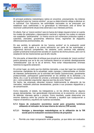 175
El principal problema metodológico radica en encontrar, precisamente, los órdenes
de magnitud para los precios sombra , ya que su determinación obliga a efectuar en
lo individual. Con frecuencia, las autoridades nacionales no se preocupan por
establecer esos coeficientes o no generalizan la información ante el temor de
reconocer públicamente situaciones adversas a sus intereses políticos.
En efecto, fijar un precio sombra para la fuerza de trabajo requiere tomar en cuenta
los niveles de subempleo y desocupación nacional y regional, los cuales no siempre
son aceptados políticamente . Lo mismo ocurre con numerosos productos sujetos a
subsidios, aranceles, gravámenes diferencia torios, regímenes de oligopolio,
diferenciaciones promociónales, etc.
En ese sentido, la aplicación de los precios sombra en la evaluación social
depende y está sujeta a su previa estimación por parte de las autoridades y
organismos técnicos competentes. No obstante, como veremos más adelante,
pueden practicarse evaluaciones sociales en ausencia de dichos precios, pero con la
aceptación de las imprecisiones que de ello resulte.
Por otra parte, al desarrollar el enfoque que envuel ve al concepto de precio sombra
podría pensarse que se le dio una inclinación liberal en el sentido ideológicamente
antiestatizante que se le da al término. Para evitar interpretaciones erróneas
haremos la siguiente aclaración.
En primer lugar, es cierto que los distintos mercados, a que dan lugar las complejas
economías capitalistas de la actualidad, están manejas y distorsionadas en función
de intereses perfectamente por la actividad del Estado (subvenciones, gravámenes
proteccionistas, participación gubernamental en los ámbitos de la demanda y la
oferta, etc.) o por la actividad de uniones y sindicatos (salario mínimo, prestaciones,
etc.), como pretenden argumentar algunos escritos de corte liberal .
De hecho, las empresas oferentes iniciaron históricamente la alteración de los
mercados, mediante prácticas devastadoras, gracias a sus procesos oligopólicos y
de concentración.
Como respuesta, el estado, los trabajadores y, en los últimos tiempos, algunos
grupos demandantes, han generalizado intervenciones en la economía, en procura
de defender intereses ajenos o propios. Como resultado, puede observarse una
enorme distancia entre los precios de mercado y aquellos que coadyuvarían a
mejorar el beneficio y equilibrio de nuestras sociedades.
6.7.3 Casos de evaluación económica social para proyectos turísticos
utilizando el indicador de la tasa interna de retorno (TIR social)
6.7.3.1 Ventajas y desventajas metodológicas en la utilización de la TIR
social para la evaluación socioeconómica de proyectos
Ventajas
Ø Permite una mejor comparación entre proyectos, ya que éstos son evaluados
 