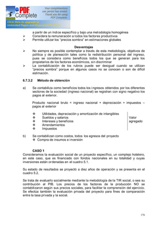 176
a partir de un índice específico y bajo una metodología homogénea
Ø Considera la remuneración a todos los factores productivos
Ø Permite utilizar los precios sombra en estimaciones globales
Desventajas
Ø No siempre es posible contemplar a través de esta metodología, objetivos de
política y de planeación tales como la redistribución personal del ingreso,
pues se considera como beneficios todos los que se generan para los
propietarios de los factores económicos, sin discriminar
Ø La contabilización de los rubros puede ser desigual cuando se utilizan
precios sombra porque en algunos casos no se conocen o son de difícil
estimación.
6.7.3.2 Método de obtención
a) Se contabiliza como beneficios todos los i ngresos obtenidos por los diferentes
sectores de la sociedad (ingreso nacional) se registran con signo negativo los
pagos al exterior.
Producto nacional bruto = ingreso nacional + depreciación + impuestos
pagos al exterior
v Utilidades, depreciación y amortización de intangibles
v Sueldos y salarios
v Intereses y beneficios
v Arrendamientos
v Impuestos
Valor
agregado
b) Se contabilizan como costos, todos los egresos del proyecto
v Compra de insumos e inversión
CASO 1
Consideramos la evaluación social de un proyecto específico, un complejo hotelero,
en este caso, que es financiado con fondos nacionales en su totalidad y cuyas
inversiones están ordenadas en el cuadro 5.1.
Su estado de resultados se proyectó a diez años de operación y se presenta en el
cuadro 5.2.
Se trata de evaluarlo socialmente mediante la metodología de la TIR social, o sea su
contribución al PIB. Los precios de los factores de la producción NO se
contabilizaron según sus precios sociales, para facilitar la comprensión del ejercicio.
Se efectúa también la evaluación privada del proyecto para fines de comparación
entre la tasa privada y la social.
 