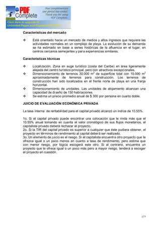 177
Características del mercado
v Está orientado hacia un mercado de medios y altos ingresos que requiere las
actividades normales en un complejo de playa. La evolución de su demanda
se ha estimado en base a series históricas de la afluencia en el lugar, en
centros cercanos semejantes y para experiencias similares.
Características técnicas
v Localización. Zona en auge turístico (costa del Caribe) en área ligeramente
alejada del centro turístico principal, pero con atractivos excepcionales.
v Dimensionamiento de terrenos 30.000 m2
de superficie total con 10.000 m2
aproximadamente de terrenos para construcción. Los terrenos de
construcción han sido localizados en el frente norte de playa en una franja
horizontal.
v Dimensionamiento de unidades. Las unidades de alojamiento alcanzan una
capacidad de di seño de 150 habitaciones.
v Se estima un precio promedio anual de $ 300 por persona en cuarto doble.
JUICIO DE EVALUACIÓN ECONÓMICA PRIVADA
La tasa interna de rentabilidad para el capital privado alcanzó un índice de 10.55%.
1o. Si el capital privado puede encontrar una colocación que le rinda más que el
10.55% anual tomando en cuenta el valor cronológico de sus flujos monetarios, el
capitalista privado deberá rechazar el proyecto.
2o. Si la TIR del capital privado es superior a cualquier que éste pudiera obtener, el
proyecto en términos de rendimiento al capital deberá ser realizado.
3o. Un elemento de juicio es el riesgo. Si el capitalista encuentra otro proyecto que le
ofrezca igual o un poco menos en cuanto a tasa de rendimiento, pero estima que
con menor riesgo, por lógica escogerá este otro. Si al contrario, encuentra un
proyecto que le ofrece igual o un poco más pero a mayor riesgo, tenderá a escoger
el proyecto en cuestión.
 