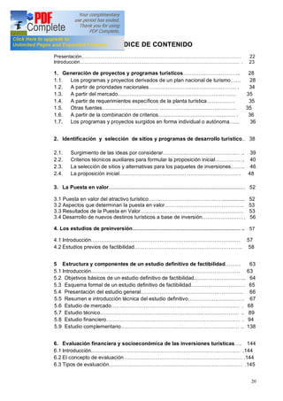 20
ÍNDICE DE CONTENIDO
Presentación 22
Introducción . 23
1. Generación de proyectos y programas turísticos ... 28
1.1. Los programas y proyectos derivados de un plan nacional de turismo 28
1.2. A partir de prioridades nacionales . 34
1.3. A partir del mercado 35
1.4. A partir de requerimientos específicos de la planta turística . 35
1.5. Otras fuentes .. 35
1.6. A partir de la combinación de criterios . 36
1.7. Los programas y proyectos surgidos en forma individual o autónoma 36
2. Identificación y selección de sitios y programas de desarrollo turístico.. 38
2.1. Surgimiento de las ideas por considerar .. 39
2.2. Criterios técnicos auxiliares para formular la proposición inicial .. 40
2.3. La selección de sitios y alternativas para los paquetes de inversiones .. 46
2.4. La proposición inicial . 48
3. La Puesta en valor.............................................................................................. 52
3.1 Puesta en valor del atractivo turístico ................ 52
3.2 Aspectos que determinan la puesta en valor . 53
3.3 Resultados de la Puesta en Valor 53
3.4 Desarrollo de nuevos destinos turísticos a base de inversión . 56
4. Los estudios de preinversión .. 57
4.1 Introducción 57
4.2 Estudios previos de factibilidad 58
5 Estructura y componentes de un estudio definitivo de factibilidad 63
5.1 Introducción 63
5.2 Objetivos básicos de un estudio definitivo de factibilidad ... 64
5.3 Esquema formal de un estudio definitivo de factibilidad . 65
5.4 Presentación del estudio general 66
5.5 Resumen e introducción técnica del estudio definitivo 67
5.6 Estudio de mercado . 68
5.7 Estudio técnico .. 89
5.8 Estudio financiero . 94
5.9 Estudio complementario .. 138
6. Evaluación financiera y socioeconómica de las inversiones turísticas . 144
6.1 Introducción .144
6.2 El concepto de evaluación .144
6.3 Tipos de evaluación .145
 