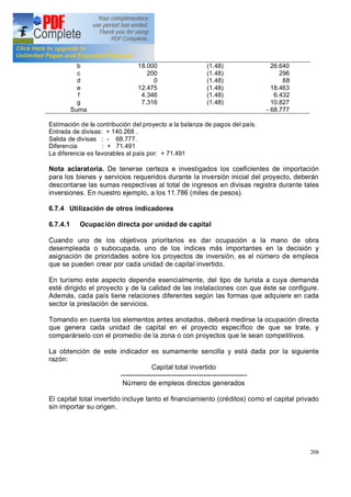 208
b
c
d
e
f
g
Suma
18.000
200
0
12.475
4.346
7.316
(1.48)
(1.48)
(1.48)
(1.48)
(1.48)
(1.48)
26.640
296
88
18.463
6.432
10.827
- 68.777
Estimación de la contribución del proyecto a la balanza de pagos del país.
Entrada de divisas: + 140.268 .
Salida de divisas : - 68.777.
Diferencia : + 71.491
La diferencia es favorables al país por: + 71.491
Nota aclaratoria. De tenerse certeza e investigados los coeficientes de importación
para los bienes y servicios requeridos durante la inversión inicial del proyecto, deberán
descontarse las sumas respectivas al total de ingresos en divisas registra durante tales
inversiones. En nuestro ejemplo, a los 11.786 (miles de pesos).
6.7.4 Utilización de otros indicadores
6.7.4.1 Ocupación directa por unidad de capital
Cuando uno de los objetivos prioritarios es dar ocupación a la mano de obra
desempleada o subocupada, uno de los índices más importantes en la decisión y
asignación de prioridades sobre los proyectos de inversión, es el número de empleos
que se pueden crear por cada unidad de capital invertido.
En turismo este aspecto depende esencialmente, del tipo de turista a cuya demanda
esté dirigido el proyecto y de la calidad de las instalaciones con que éste se configure.
Además, cada país tiene relaciones diferentes según las formas que adquiere en cada
sector la prestación de servicios.
Tomando en cuenta los elementos antes anotados, deberá medirse la ocupación directa
que genera cada unidad de capital en el proyecto específico de que se trate, y
comparárselo con el promedio de la zona o con proyectos que le sean competitivos.
La obtención de este indicador es sumamente sencilla y está dada por la siguiente
razón:
Capital total invertido
-------------------------------------------------------
Número de empleos directos generados
El capital total invertido incluye tanto el financiamiento (créditos) como el capital privado
sin importar su origen.
 