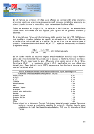 209
En el número de empleos directos, para efectos de comparación entre diferentes
proyectos (dentro de una misma rama económica), conviene contabilizar solamente las
plazas creadas durante la operación y como trabajadores de planta o fijos.
Sobre los empleos en la ejecución, los variables o los indirectos, es recomendable
utilizar otros indicadores que los registre, pero aparte de los puestos normales y
estables.
En el ejemplo que hemos venido manejando cabe suponer que para 150 habitaciones
que tendría el complejo turístico, se crearán aproximadamente 150 empleos fijos de
acuerdo a los índices del país y la calidad de los servicios que se esperan para el
proyecto. Si la inversión total alcanza $ 43.367.000 . a precios de mercado, se obtendrá
el siguiente índice:
113.289$
150
000.367.43
....
...
==
GDEN
ITC
por ejemplo
En el cuadro índices de relación empleo directo/habitación turística según distintos
países se ofrecen distintos indicadores para el caso de la hotelería, referidos a empleos
directos. Puede observarse la gran diferencia entre casos como el de la Unión
Americana (0.48) y el continente africano (1.8) ,explicados por sus diferencias
tecnológicas. Tales indicadores (a 1975) seguramente han tendido a separarse aún
más en los últimos años.
Índices de relación empleo directo/habitación turística según distintos países
Número de empleados/habitaciones (índices a 1975)
Internacional
Europa
E.U.A.
Canadá
Medio Oriente
Asia
Extremo Oriente
Australia
Hawai, Islas del Pacífico
México
América Central
América del Sur
Caribe
África
0.94
0.79
0.48
0.84
1.03
1.64
1.05
0.95
0.83
1.06
1.11
1.10
1.20
1.80
Fuente: Citado por el documento Estudios Preliminares sobre la inversión hotelera. Elementos:
producto, mercado y rendimiento previsible de producción. Christian Laporte según
estadísticas de L&H, WorldwideOperationStatistics, PKF and C. International Hotel
Trenes.
 
