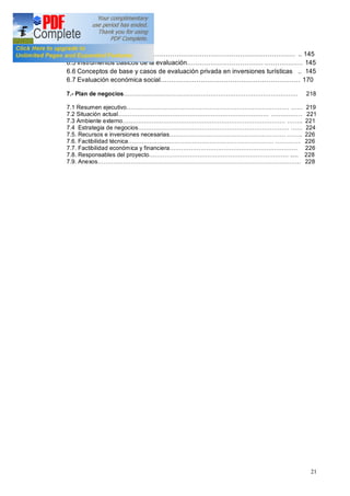 21
6.4 Objetivos .. 145
6.5 Instrumentos básicos de la evaluación 145
6.6 Conceptos de base y casos de evaluación privada en inversiones turísticas .. 145
6.7 Evaluación económica social 170
7.- Plan de negocios 218
7.1 Resumen ejecutivo 219
7.2 Situación actual . 221
7.3 Ambiente externo .. 221
7.4 Estrategia de negocios 224
7.5. Recursos e inversiones necesarias .. 226
7.6. Factibilidad técnica . 226
7.7. Factibilidad económica y financiera 226
7.8. Responsables del proyecto ..... 228
7.9. Anexos 228
 