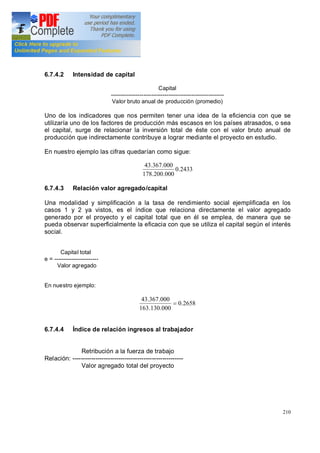 210
6.7.4.2 Intensidad de capital
Capital
-----------------------------------------------------------
Valor bruto anual de producción (promedio)
Uno de los indicadores que nos permiten tener una idea de la eficiencia con que se
utilizaría uno de los factores de producción más escasos en los países atrasados, o sea
el capital, surge de relacionar la inversión total de éste con el valor bruto anual de
producción que indirectamente contribuye a lograr mediante el proyecto en estudio.
En nuestro ejemplo las cifras quedarían como sigue:
2433.0
000.200.178
000.367.43
6.7.4.3 Relación valor agregado/capital
Una modalidad y simplificación a la tasa de rendimiento social ejemplificada en los
casos 1 y 2 ya vistos, es el índice que relaciona directamente el valor agregado
generado por el proyecto y el capital total que en él se emplea, de manera que se
pueda observar superficialmente la eficacia con que se utiliza el capital según el interés
social.
Capital total
e = -----------------------
Valor agregado
En nuestro ejemplo:
2658.0
000.130.163
000.367.43
=
6.7.4.4 Índice de relación ingresos al trabajador
Retribución a la fuerza de trabajo
Relación: -----------------------------------------------------
Valor agregado total del proyecto
 