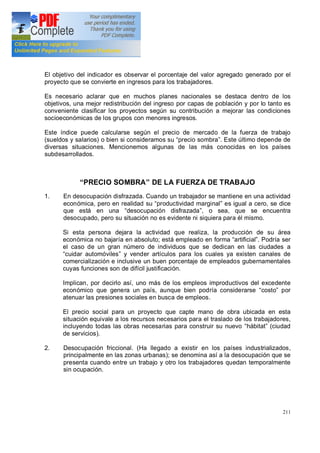 211
El objetivo del indicador es observar el porcentaje del valor agregado generado por el
proyecto que se convierte en ingresos para los trabajadores.
Es necesario aclarar que en muchos planes nacionales se destaca dentro de los
objetivos, una mejor redistribución del ingreso por capas de población y por lo tanto es
conveniente clasificar los proyectos según su contribución a mejorar las condiciones
socioeconómicas de los grupos con menores ingresos.
Este índice puede calcularse según el precio de mercado de la fuerza de trabajo
(sueldos y salarios) o bien si consideramos su precio sombra . Este último depende de
diversas situaciones. Mencionemos algunas de las más conocidas en los países
subdesarrollados.
PRECIO SOMBRA DE LA FUERZA DE TRABAJO
1. En desocupación disfrazada. Cuando un trabajador se mantiene en una actividad
económica, pero en realidad su productividad marginal es igual a cero, se dice
que está en una desocupación disfrazada , o sea, que se encuentra
desocupado, pero su situación no es evidente ni siquiera para él mismo.
Si esta persona dejara la actividad que realiza, la producción de su área
económica no bajaría en absoluto; está empleado en forma artificial . Podría ser
el caso de un gran número de individuos que se dedican en las ciudades a
cuidar automóviles y vender artículos para los cuales ya existen canales de
comercialización e inclusive un buen porcentaje de empleados gubernamentales
cuyas funciones son de difícil justificación.
Implican, por decirlo así, uno más de los empleos improductivos del excedente
económico que genera un país, aunque bien podría considerarse costo por
atenuar las presiones sociales en busca de empleos.
El precio social para un proyecto que capte mano de obra ubicada en esta
situación equivale a los recursos necesarios para el traslado de los trabajadores,
incluyendo todas las obras necesarias para construir su nuevo hábitat (ciudad
de servicios).
2. Desocupación friccional. (Ha llegado a existir en los países industrializados,
principalmente en las zonas urbanas); se denomina así a la desocupación que se
presenta cuando entre un trabajo y otro los trabajadores quedan temporalmente
sin ocupación.
 
