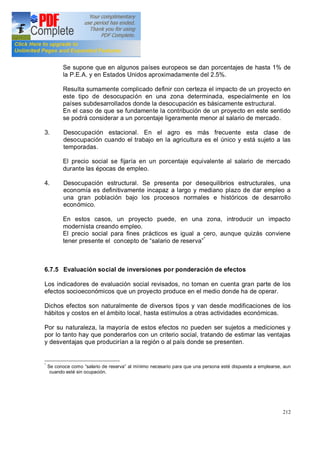 212
Se supone que en algunos países europeos se dan porcentajes de hasta 1% de
la P.E.A. y en Estados Unidos aproximadamente del 2.5%.
Resulta sumamente complicado definir con certeza el impacto de un proyecto en
este tipo de desocupación en una zona determinada, especialmente en los
países subdesarrollados donde la desocupación es básicamente estructural.
En el caso de que se fundamente la contribución de un proyecto en este sentido
se podrá considerar a un porcentaje ligeramente menor al salario de mercado.
3. Desocupación estacional. En el agro es más frecuente esta clase de
desocupación cuando el trabajo en la agricultura es el único y está sujeto a las
temporadas.
El precio social se fijaría en un porcentaje equivalente al salario de mercado
durante las épocas de empleo.
4. Desocupación estructural. Se presenta por desequilibrios estructurales, una
economía es definitivamente incapaz a largo y mediano plazo de dar empleo a
una gran población bajo los procesos normales e históricos de desarrollo
económico.
En estos casos, un proyecto puede, en una zona, introducir un impacto
modernista creando empleo.
El precio social para fines prácticos es igual a cero, aunque quizás conviene
tener presente el concepto de salario de reserva *
6.7.5 Evaluación social de inversiones por ponderación de efectos
Los indicadores de evaluación social revisados, no toman en cuenta gran parte de los
efectos socioeconómicos que un proyecto produce en el medio donde ha de operar.
Dichos efectos son naturalmente de diversos tipos y van desde modificaciones de los
hábitos y costos en el ámbito local, hasta estímulos a otras actividades económicas.
Por su naturaleza, la mayoría de estos efectos no pueden ser sujetos a mediciones y
por lo tanto hay que ponderarlos con un criterio social, tratando de estimar las ventajas
y desventajas que producirían a la región o al país donde se presenten.
*
Se conoce como salario de reserva al mínimo necesario para que una persona esté dispuesta a emplearse, aun
cuando esté sin ocupación.
 