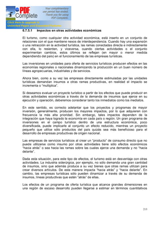 213
6.7.5.1 Impactos en otras actividades económicas
El turismo, como cualquier otra actividad económica, está inserto en un conjunto de
relaciones con el que mantiene nexos de interdependencia. Cuando hay una expansión
o una retracción en la actividad turística, las ramas conectadas directa e indirectamente
con ella, lo resienten, y viceversa, cuando ciertas actividades o el conjunto
experimentan cambios, estos últimos se reflejan (en mayor o menor medida
dependiendo del país) en el funcionamiento de las empresas turísticas.
Las inversiones en unidades para oferta de servicios turísticos producen efectos en las
economías regionales o nacionales dinamizando la producción en un buen número de
líneas agropecuarias, industriales y de servicios.
Ahora bien, como a su vez las empresas directamente estimuladas por las unidades
turísticas demandan insumos a otras ramas productivas, en realidad el impacto se
incrementa o multiplica .
Si deseamos evaluar un proyecto turístico a partir de los efectos que puede producir en
otras actividades económicas a través de la demanda de insumos que ejerce en su
ejecución y operación, deberemos considerar tanto los inmediatos como los mediatos.
En este sentido, es correcto adelantar que los proyectos y programas de mayor
inversión, generalmente, producen los mayores impactos, por lo que adquieren con
frecuencia la más alta prioridad. Sin embargo, tales impactos dependen de la
integración que haya logrado la economía en cada país o región. Un gran programa de
inversiones en el campo turístico dentro de una estructura económica, poco
diversificada, puede implicarle al conjunto un efecto reducido, mientras un proyecto
pequeño que utilice sólo productos del país quizás sea más beneficioso para el
desarrollo de empresas productivas de origen nacional.
Las empresas de servicios turísticos al crear un producto de consumo directo que no
puede utilizarse como insumo por otras actividades tiene sólo efectos económicos
hacia atrás o sea hacia las ramas sobre las cuales ejerce una demanda y no hacia
delante .
Dada esta situación, para este tipo de efectos, el turismo está en desventaja con otras
actividades. La industria siderúrgica, por ejemplo, no sólo demanda una gran cantidad
de insumos, sino que además produce a su vez bienes que otras ramas utilizan para
crear diversos artículos. De esta manera impacta hacia atrás y hacia delante . En
cambio, las empresas turísticas sólo pueden dinamizar a través de su demanda de
insumos, líneas productivas que estén atrás de ellas.
Los efectos de un programa de oferta turística que alcance grandes dimensiones en
una región de escaso desarrollo pueden llegarse a estimar en términos cuantitativos
 