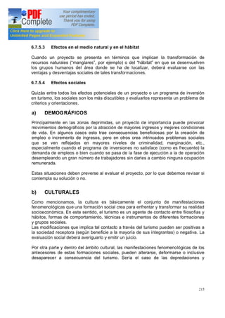 215
6.7.5.3 Efectos en el medio natural y en el hábitat
Cuando un proyecto se presenta en términos que implican la transformación de
recursos naturales ( manglares , por ejemplo) o del hábitat en que se desenvuelven
los grupos humanos del área donde se ha de localizar, deberá evaluarse con las
ventajas y desventajas sociales de tales transformaciones.
6.7.5.4 Efectos sociales
Quizás entre todos los efectos potenciales de un proyecto o un programa de inversión
en turismo, los sociales son los más discutibles y evaluarlos representa un problema de
criterios y orientaciones.
a) DEMOGRÁFICOS
Principalmente en las zonas deprimidas, un proyecto de importancia puede provocar
movimientos demográficos por la atracción de mayores ingresos y mejores condiciones
de vida. En algunos casos esto trae consecuencias beneficiosas por la creación de
empleo o incremento de ingresos, pero en otros crea intrincados problemas sociales
que se ven reflejados en mayores niveles de criminalidad, marginación, etc.,
especialmente cuando el programa de inversiones no satisface (como es frecuente) la
demanda de empleos o bien cuando se pasa de la fase de ejecución a la de operación
desempleando un gran número de trabajadores sin darles a cambio ninguna ocupación
remunerada.
Estas situaciones deben preverse al evaluar el proyecto, por lo que debemos revisar si
contempla su solución o no.
b) CULTURALES
Como mencionamos, la cultura es básicamente el conjunto de manifestaciones
fenomenológicas que una formación social crea para enfrentar y transformar su realidad
socioeconómica. En este sentido, el turismo es un agente de contacto entre filosofías y
hábitos, formas de comportamiento, técnicas e instrumentos de diferentes formaciones
y grupos sociales.
Las modificaciones que implica tal contacto a través del turismo pueden ser positivas a
la sociedad receptora (según beneficie a la mayoría de sus integrantes) o negativa. La
evaluación social deberá averiguarlo y emitir un juicio.
Por otra parte y dentro del ámbito cultural, las manifestaciones fenomenológicas de los
antecesores de estas formaciones sociales, pueden alterarse, deformarse o inclusive
desaparecer a consecuencia del turismo. Sería el caso de las depredaciones y
 