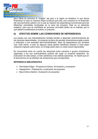 217
para oferta de servicios la imagen del país o la región se fortalece, lo que deriva
finalmente no sólo en mayores flujos turísticos para ella, sino inclusive en el desarrollo
del reconocimiento público con lo que se mejoran las expectativas económicas para las
diferentes actividades localizadas en la zona del proyecto. Éste es un elemento
subjetivo, pero que se manifiesta en acciones concretas dentro de la realidad, por lo
que deberá considerarse al evaluar un proyecto.
b) EFECTOS SOBRE LAS CONDICIONES DE DEPENDENCIA
Los países con una industrialización limitada tienden a depender económicamente de
las naciones desarrolladas. Un proyecto turístico de grandes dimensiones puede crearle
o reforzarle a una sociedad semi-industrializada, lazos de dependencia por diversas
vías. Este hecho, si bien en algunos casos genera beneficios directos a corto plazo
(mayores ingresos sobre todo), en el largo plazo tiene un costo social inapreciable.
Es conveniente tener en cuenta las relaciones entre naciones o grupos económicos
regionales a las que eventualmente podrían dar lugar un proyecto específico. Su
evaluación en este campo, si bien pertenece a las esferas ejecutivas, no impide que en
el área técnica no se efectúen las acotaciones que correspondan.
REFERENCIA BIBLIOGRÁFICA
· Hernández Edgar.- Proyectos turísticos, formulación y evaluación
· SapagChain.- Preparación y evaluación de proyectos
· Baca Urbina Gabriel.- Evaluación de proyectos
 