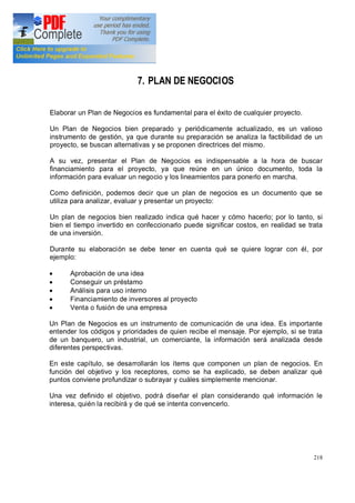 218
7. PLAN DE NEGOCIOS
Elaborar un Plan de Negocios es fundamental para el éxito de cualquier proyecto.
Un Plan de Negocios bien preparado y periódicamente actualizado, es un valioso
instrumento de gestión, ya que durante su preparación se analiza la factibilidad de un
proyecto, se buscan alternativas y se proponen directrices del mismo.
A su vez, presentar el Plan de Negocios es indispensable a la hora de buscar
financiamiento para el proyecto, ya que reúne en un único documento, toda la
información para evaluar un negocio y los lineamientos para ponerlo en marcha.
Como definición, podemos decir que un plan de negocios es un documento que se
utiliza para analizar, evaluar y presentar un proyecto:
Un plan de negocios bien realizado indica qué hacer y cómo hacerlo; por lo tanto, si
bien el tiempo invertido en confeccionarlo puede significar costos, en realidad se trata
de una inversión.
Durante su elaboración se debe tener en cuenta qué se quiere lograr con él, por
ejemplo:
· Aprobación de una idea
· Conseguir un préstamo
· Análisis para uso interno
· Financiamiento de inversores al proyecto
· Venta o fusión de una empresa
Un Plan de Negocios es un instrumento de comunicación de una idea. Es importante
entender los códigos y prioridades de quien recibe el mensaje. Por ejemplo, si se trata
de un banquero, un industrial, un comerciante, la información será analizada desde
diferentes perspectivas.
En este capítulo, se desarrollarán los ítems que componen un plan de negocios. En
función del objetivo y los receptores, como se ha explicado, se deben analizar qué
puntos conviene profundizar o subrayar y cuáles simplemente mencionar.
Una vez definido el objetivo, podrá diseñar el plan considerando qué información le
interesa, quién la recibirá y de qué se intenta convencerlo.
 