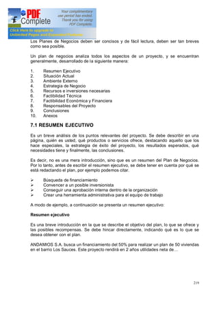 219
Los Planes de Negocios deben ser concisos y de fácil lectura, deben ser tan breves
como sea posible.
Un plan de negocios analiza todos los aspectos de un proyecto, y se encuentran
generalmente, desarrollado de la siguiente manera:
1. Resumen Ejecutivo
2. Situación Actual
3. Ambiente Externo
4. Estrategia de Negocio
5. Recursos e inversiones necesarias
6. Factibilidad Técnica
7. Factibilidad Económica y Financiera
8. Responsables del Proyecto
9. Conclusiones
10. Anexos
7.1 RESUMEN EJECUTIVO
Es un breve análisis de los puntos relevantes del proyecto. Se debe describir en una
página, quién es usted, qué productos o servicios ofrece, destacando aquello que los
hace especiales, la estrategia de éxito del proyecto, los resultados esperados, qué
necesidades tiene y finalmente, las conclusiones.
Es decir, no es una mera introducción, sino que es un resumen del Plan de Negocios.
Por lo tanto, antes de escribir el resumen ejecutivo, se debe tener en cuenta por qué se
está redactando el plan, por ejemplo podemos citar.
Ø Búsqueda de financiamiento
Ø Convencer a un posible inversionista
Ø Conseguir una aprobación interna dentro de la organización
Ø Crear una herramienta administrativa para el equipo de trabajo
A modo de ejemplo, a continuación se presenta un resumen ejecutivo:
Resumen ejecutivo
Es una breve introducción en la que se describe el objetivo del plan, lo que se ofrece y
las posibles recompensas. Se debe hincar directamente, indicando qué es lo que se
desea obtener con el plan.
ANDAMIOS S.A. busca un financiamiento del 50% para realizar un plan de 50 viviendas
en el barrio Los Sauces. Este proyecto rendirá en 2 años utilidades neta de
 