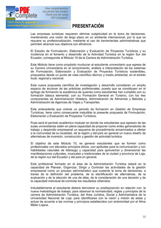 22
PRESENTACIÓN
Las empresas turísticas requieren eliminar subjetividad en la toma de decisiones,
manteniendo una visión de largo plazo en un ambiente internacional, por lo que se
requiere su profesionalización, mediante el uso de herramientas administrativas que
permitan alcanzar sus objetivos con eficiencia.
El Estudio de Formulación, Elaboración y Evaluación de Proyectos Turísticos y su
incidencia en el fomento y desarrollo de la Actividad Turística en la región Sur del
Ecuador, corresponde al Módulo 10 de la Carrera de Administración Turística.
Este Módulo tiene como propósito involucrar al estudiante universitario que egresa de
su Carrera Universitaria en el conocimiento, análisis e interpretación de los sistemas
de Formulación, Elaboración y Evaluación de Proyectos Turísticos sostenibles,
propuestos desde un punto de vista científico técnico y medio ambiental, en el ámbito
local, regional y nacional.
Esta nueva propuesta científica de investigación y desarrollo consideran un amplio
espacio de accionar de las prácticas profesionales, puesto que se constituyen en el
epílogo de formación la académica de quienes como estudiantes han cumplido con su
formación básica elemental, con su Formación General en Turismo, con los tres
componentes de Administración Hotelera, Administración de Alimentos y Bebidas y
Administración de Agencias de Viajes y Transportes.
Este antecedente que orienta un período de formación en Gestión de Empresas
Turísticas, tiene como consecuente ineludible la presente propuesta de Formulación,
Elaboración y Evaluación de Proyectos Turísticos.
Pues será el período académico modular en donde los estudiantes que egresan de las
aulas universitarias estén en plena capacidad de proponer como entes generadores de
trabajo y desarrollo empresarial un esquema de procedimiento encaminados a ofertar
a la comunidad de su localidad, de la región y del país en general un nuevo diseño de
alternativas de inversión, construcción y gestión de actividad turística.
El objetivo de este Módulo 10, es generar estudiantes que se formen como
profesionales con elevados principios éticos, con aptitudes para la comunicación y con
habilidades naturales de liderazgo y capacidad para aprovechar y dimensionar las
manifestaciones culturales, musicales y tradicionales de la ciudad y provincia de Loja,
de la región sur del Ecuador y del país en general.
Este profesional formado en el área de la Administración Turística estará en la
capacidad de Planear, Organizar, Dirigir y Controlar las actividades de la gestión
empresarial como un proceso administrativo que sustente la toma de decisiones, a
través de la definición del problema, de la identificación de alternativas, de la
evaluación y de la elección de una de ellas, de la consideración de una decisión y de
la capacidad individual de controlar los resultados obtenidos.
Indudablemente el estudiante deberá demostrar su predisposición en relación con: la
nueva metodología de trabajo; para observar la normatividad, reglas y principios de la
carrera de Administración Turística, del Área Jurídica, Social y Administrativa de la
Universidad Nacional de Loja; para identificarse con la visión y misión de estas y
actuar de acuerdo a las normas y principios establecidos con anterioridad por el Alma
Máter Lojana.
 