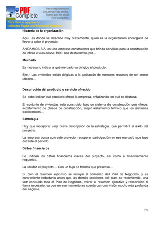 220
Historia de la organización
Aquí, es donde se describe muy brevemente, quién es la organización encargada de
llevar a cabo el proyecto.
ANDAMIOS S.A. es una empresa constructora que brinda servicios para la construcción
de obras civiles desde 1990. nos destacamos por
Mercado
Es necesario indicar a qué mercado va dirigido el producto.
Ejm.- Las viviendas están dirigidas a la población de menores recursos de un sector
urbano
Descripción del producto o servicio ofrecido
Se debe indicar qué producto ofrece la empresa, enfatizando en qué se destaca.
El conjunto de viviendas está construido bajo un sistema de construcción que ofrece:
acortamiento de plazos de construcción, mejor aislamiento térmico que los sistemas
tradicionales
Estrategia
Hay que incorporar unja breve descripción de la estrategia, que permitirá el éxito del
proyecto.
La empresa busca con este proyecto, recuperar participación en ese mercado que tuvo
durante el período
Datos financieros
Se indican los datos financieros claves del proyecto, así como el financiamiento
requerido.
La utilidad el proyecto Con un flujo de fondos que presenta
Si bien el resumen ejecutivo se incluye al comienzo del Plan de Negocios, y es
conveniente redactarlo antes que las demás secciones del plan, se recomienda, una
vez concluido todo el Plan de Negocios, volver al resumen ejecutivo y reescribirlo si
fuera necesario, ya que en ese momento se cuenta con una visión mucho más profunda
del negocio.
 
