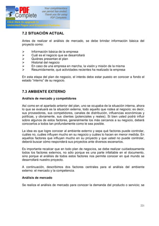 221
7.2 SITUACIÓN ACTUAL
Antes de realizar el análisis de mercado, se debe brindar información básica del
proyecto como:
Ø Información básica de la empresa
Ø Cuál es el negocio que se desarrollará
Ø Quiénes presentan el plan
Ø Historial del negocio
Ø En caso de una empresa en marcha, la visión y misión de la misma
Ø Resumidamente, qué actividades recientes ha realizado la empresa
En esta etapa del plan de negocio, el interés debe estar puesto en conocer a fondo el
estado interno de su negocio.
7.3 AMBIENTE EXTERNO
Análisis de mercado y competidores
Así como en el apartado anterior del plan, uno se ocupaba de la situación interna, ahora
lo que se evaluará es la situación externa, todo aquello que rodea al negocio; es decir,
sus proveedores, sus competidores, canales de distribución, influencias económicas y
políticas, y obviamente, sus clientes (potenciales y reales). Si bien usted podrá influir
sobre algunos de estos factores, generalmente los más cercanos a su negocio, deberá
conocerlos a todos tan profundamente como le sea posible.
La idea es que logre conocer al ambiente externo y sepa qué factores puede controlar,
cuáles no, cuáles influyen mucho en su negocio y cuáles lo hacen en menor medida. En
aquellos factores que influyen mucho en su proyecto y que usted no puede controlar,
deberá buscar cómo responderá sus proyectos ante diversos escenarios.
Es importante recalcar que en todo plan de negocios, se debe realizar cuidadosamente
todos los factores externos, no sólo porque es una parte infaltable en el documento,
sino porque el análisis de todos estos factores nos permite conocer en qué mundo se
desarrollará nuestro proyecto.
A continuación, describimos dos factores centrales para el análisis del ambiente
externo: el mercado y la competencia.
Análisis de mercado
Se realiza el análisis de mercado para conocer la demanda del producto o servicio; se
 