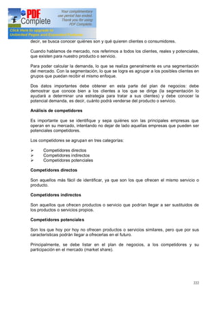222
decir, se busca conocer quiénes son y qué quieren clientes o consumidores.
Cuando hablamos de mercado, nos referimos a todos los clientes, reales y potenciales,
que existen para nuestro producto o servicio.
Para poder calcular la demanda, lo que se realiza generalmente es una segmentación
del mercado. Con la segmentación, lo que se logra es agrupar a los posibles clientes en
grupos que puedan recibir el mismo enfoque.
Dos datos importantes debe obtener en esta parte del plan de negocios: debe
demostrar que conoce bien a los clientes a los que se dirige (la segmentación lo
ayudará a determinar una estrategia para tratar a sus clientes) y debe conocer la
potencial demanda, es decir, cuánto podrá venderse del producto o servicio.
Análisis de competidores
Es importante que se identifique y sepa quiénes son las principales empresas que
operan en su mercado, intentando no dejar de lado aquellas empresas que pueden ser
potenciales competidores.
Los competidores se agrupan en tres categorías:
Ø Competidores directos
Ø Competidores indirectos
Ø Competidores potenciales
Competidores directos
Son aquellos más fácil de identificar, ya que son los que ofrecen el mismo servicio o
producto.
Competidores indirectos
Son aquellos que ofrecen productos o servicio que podrían llegar a ser sustituidos de
los productos o servicios propios.
Competidores potenciales
Son los que hoy por hoy no ofrecen productos o servicios similares, pero que por sus
características podrán llegar a ofrecerlas en el futuro.
Principalmente, se debe listar en el plan de negocios, a los competidores y su
participación en el mercado (market share).
 