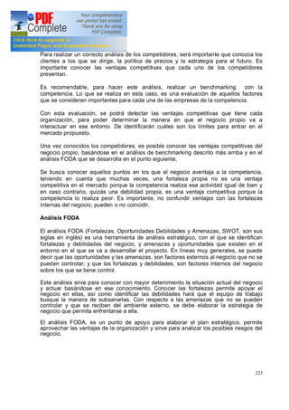 223
Para realizar un correcto análisis de los competidores, será importante que conozca los
clientes a los que se dirige, la política de precios y la estrategia para el futuro. Es
importante conocer las ventajas competitivas que cada uno de los competidores
presentan.
Es recomendable, para hacer este análisis, realizar un benchmarking con la
competencia. Lo que se realiza en esta caso, es una evaluación de aquellos factores
que se consideran importantes para cada una de las empresas de la competencia.
Con esta evaluación, se podrá detectar las ventajas competitivas que tiene cada
organización, para poder determinar la manera en que el negocio propio va a
interactuar en ese entorno. De identificarán cuáles son los límites para entrar en el
mercado propuesto.
Una vez conocidos los competidores, es posible conocer las ventajas competitivas del
negocio propio, basándose en el análisis de benchmarking descrito más arriba y en el
análisis FODA que se desarrolla en el punto siguiente.
Se busca conocer aquellos puntos en los que el negocio aventaja a la competencia,
teniendo en cuenta que muchas veces, una fortaleza propia no es una ventaja
competitiva en el mercado porque la competencia realiza esa actividad igual de bien y
en caso contrario, quizás una debilidad propia, es una ventaja competitiva porque la
competencia lo realiza peor. Es importante, no confundir ventajas con las fortalezas
internas del negocio, pueden o no coincidir.
Análisis FODA
El análisis FODA (Fortalezas, Oportunidades Debilidades y Amenazas, SWOT, son sus
siglas en inglés) es una herramienta de análisis estratégico, con el que se identifican
fortalezas y debilidades del negocio, y amenazas y oportunidades que existen en el
entorno en el que se va a desarrollar el proyecto. En líneas muy generales, se puede
decir que las oportunidades y las amenazas, son factores externos al negocio que no se
pueden controlar; y que las fortalezas y debilidades, son factores internos del negocio
sobre los que se tiene control.
Este análisis sirve para conocer con mayor detenimiento la situación actual del negocio
y actuar basándose en ese conocimiento. Conocer las fortalezas permite apoyar el
negocio en ellas, así como identificar las debilidades hará que el equipo de trabajo
busque la manera de subsanarlas. Con respecto a las amenazas que no se pueden
controlar y que se reciben del ambiente externo, se debe elaborar la estrategia de
negocio que permita enfrentarse a ella.
El análisis FODA, es un punto de apoyo para elaborar el plan estratégico, permite
aprovechar las ventajas de la organización y sirve para analizar los posibles riesgos del
negocio.
 