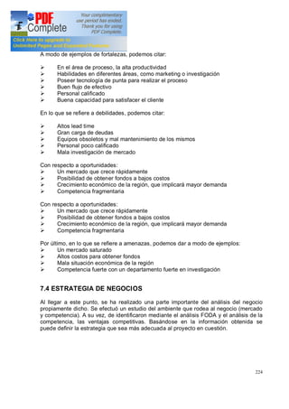 224
A modo de ejemplos de fortalezas, podemos citar:
Ø En el área de proceso, la alta productividad
Ø Habilidades en diferentes áreas, como marketing o investigación
Ø Poseer tecnología de punta para realizar el proceso
Ø Buen flujo de efectivo
Ø Personal calificado
Ø Buena capacidad para satisfacer el cliente
En lo que se refiere a debilidades, podemos citar:
Ø Altos lead time
Ø Gran carga de deudas
Ø Equipos obsoletos y mal mantenimiento de los mismos
Ø Personal poco calificado
Ø Mala investigación de mercado
Con respecto a oportunidades:
Ø Un mercado que crece rápidamente
Ø Posibilidad de obtener fondos a bajos costos
Ø Crecimiento económico de la región, que implicará mayor demanda
Ø Competencia fragmentaria
Con respecto a oportunidades:
Ø Un mercado que crece rápidamente
Ø Posibilidad de obtener fondos a bajos costos
Ø Crecimiento económico de la región, que implicará mayor demanda
Ø Competencia fragmentaria
Por último, en lo que se refiere a amenazas, podemos dar a modo de ejemplos:
Ø Un mercado saturado
Ø Altos costos para obtener fondos
Ø Mala situación económica de la región
Ø Competencia fuerte con un departamento fuerte en investigación
7.4 ESTRATEGIA DE NEGOCIOS
Al llegar a este punto, se ha realizado una parte importante del análisis del negocio
propiamente dicho. Se efectuó un estudio del ambiente que rodea al negocio (mercado
y competencia). A su vez, de identificaron mediante el análisis FODA y el análisis de la
competencia, las ventajas competitivas. Basándose en la información obtenida se
puede definir la estrategia que sea más adecuada al proyecto en cuestión.
 