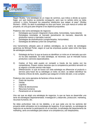 225
Según Stutely, una estrategia es un mapa de caminos, que indica a dónde se quiere
llegar, por qué medios se pretende conseguirlo, pero que no señala cómo se debe
conducir o cómo franquear los pequeños obstáculos que salgan al paso (Stutley
Richard 2000). Es decir la estrategia no dice qué hacer, sino que marca el rumboi del
proyecto, es una guía para dirigirse a los objetivos propuestos.
Podemos citar como estrategias de negocios:
Ø Estrategias que buscan integración (hacia atrás, horizontales, hacia delante)
Ø Estrategias orientadas al mercado (penetración de mercado, desarrollo de
productos nuevos y mercados nuevos)
Ø Estrategias de diversificación (conglomerados, horizontales)
Ø Estrategias de defensa (unión de compañías)
Una herramienta utilizada para el análisis estratégico, es la matriz de estrategias
genéricas de Michael Porter, según el cual las empresas pueden optar entre tres tipos
de estrategias posibles:
1) Estrategia de foco: lo que se busca es identificar un nicho en el mercado que aún
no ha sido explotado. En esta estrategia, se reconoce, que el mercado busca
productos o servicios especializados.
2) Costos: el foco está puesto en competir a través de los costos con los
competidores. Poseer costos menores que la competencia permitirá reinvertir en
el negocio o brindar precios más bajos.
3) Diferenciación: lo que se busca con esta estrategia es diferenciar el producto o
servicio para hacer de su estrategia un éxito; es decir, se deben identificar los
factores críticos de éxito, aquellos que aseguren el éxito del plan, si se cumplen.
Podemos citar como ejemplos de factores críticos de éxito:
Ø Costo de insumos
Ø Ventas
Ø Logística
Ø Índice de devoluciones
Ø Recursos humanos
Ø Penetración en el mercado
Una vez que se eligió una estrategia de negocios, lo que se hace es desarrollar una
serie de estrategias departamentales: investigación y desarrollo, producción, marketing,
recursos humanos, etc.
Se debe profundizar más en los detalles, y en que cada uno de los sectores del
proyecto estén alineados con la estrategia de negocios. Si por ejemplo, su estrategia de
negocios es aumentar la participación en el mercado, la estrategia del departamento de
marketing, será una estrategia para atacar a la competencia y así desplazarlos.
 