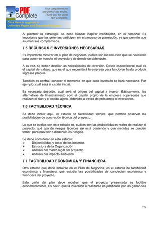 226
Al plantear la estrategia, se debe buscar inspirar credibilidad, en el personal. Es
importante que los gerentes participen en el proceso de planeación, ya que permite que
asuman sus compromisos.
7.5 RECURSOS E INVERSIONES NECESARIAS
Es importante mostrar en el plan de negocios, cuáles son los recursos que se necesitan
para poner en marcha el proyecto y de donde se obtendrán.
A su vez, se deben detallar las necesidades de inversión. Desde especificarse cuál es
el capital de trabajo, que es el que necesitará la empresa para funcionar hasta producir
ingresos propios.
También es central, conocer el momento en que cada inversión se hará necesaria. Por
ejemplo, cuál será el capital inicial.
Es necesario describir, cuál será el origen del capital a invertir. Básicamente, las
alternativas de financiamiento son: el capital propio de la empresa o personas que
realizan el plan y el capital ajeno, obtenido a través de préstamos o inversiones.
7.6 FACTIBILIDAD TÉCNICA
Se debe incluir aquí, el estudio de factibilidad técnica, que permite observar las
posibilidades de concreción técnica del proyecto.
Lo que se evalúa con este estudio es, cuáles son las probabilidades reales de realizar el
proyecto, qué tipo de riesgos técnicos se está corriendo y qué medidas se pueden
tomar, para prevenir o disminuir los riesgos.
Se debe considerar en este estudio:
Ø Disponibilidad y costo de los insumos
Ø Estructura de la Organización
Ø Análisis del marco legal del proyecto
Ø Análisis del impacto ambiental
7.7 FACTIBILIDAD ECONÓMICA Y FINANCIERA
Otro estudio que debe incluirse en el Plan de Negocios, es el estudio de factibilidad
económica y financiera, que estudia las posibilidades de concreción económica y
financiera del proyecto.
Esta parte del plan debe mostrar que el proyecto presentado es factible
económicamente. Es decir, que la inversión a realizarse es justificada por las ganancias
 