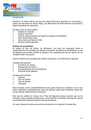 227
que generará.
Asimismo, se debe evaluar qué tipo de riesgos financieros aparecen en el proyecto, y
cuáles son las áreas de mayor riesgo. Las alternativas de financiamiento del proyecto,
deben describirse en este punto.
Se debe incluir en éste análisis:
Ø Análisis de mercado
Ø Análisis impositivo
Ø Flujo de caja (proyección de ingresos y egresos del proyecto)
Ø Valor Actual Neto (VAN)
Ø Tasa Interna de Retorno (TIR)
Ø Período de Recuperación
Análisis de sensibilidad
Al realizar el flujo de fondos, se efectuaron una serie de supuestos sobre el
comportamiento de variables que afectan al proyecto. El análisis de sensibilidad, es una
herramienta que permite evaluar el impacto e las modificaciones de los valores de las
variables sobre el proyecto.
Cuando hablamos de variables que afectan al proyecto, nos referimos por ejemplo:
Variables del proyecto:
Ø Pronóstico de Ventas
Ø Presupuesto de Costos
Ø Comportamiento de la Competencia
Ø Crecimiento del Negocio
Variables del Contexto:
Ø Inflación
Ø Tipo de Cambio
Ø Tasa de Interés
Ø Impuestos
Estos factores varían considerablemente para cada proyecto en particular, por lo que
deben estudiarse cuidadosamente todos los factores, para poder identificar cuáles son
los que afectan efectivamente al proyecto.
Este tipo de análisis se incluye en el Plan de Negocios porque muestra que se ha
pensado en las posibles contingencias y cómo afectan el resultado del proyecto, siendo
una herramienta importante para la toma de decisiones.
Un mayor desarrollo sobre este punto se encuentra en el capítulo 2 de este libro.
 