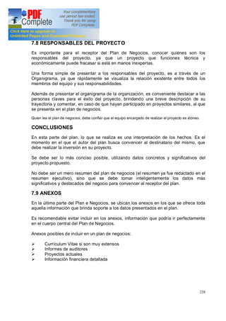 228
7.8 RESPONSABLES DEL PROYECTO
Es importante para el receptor del Plan de Negocios, conocer quiénes son los
responsables del proyecto, ya que un proyecto que funciones técnica y
económicamente puede fracasar si está en manos inexpertas.
Una forma simple de presentar a los responsables del proyecto, es a través de un
Organigrama, ya que rápidamente se visualiza la relación existente entre todos los
miembros del equipo y sus responsabilidades.
Además de presentar el organigrama de la organización, es conveniente destacar a las
personas claves para el éxito del proyecto, brindando una breve descripción de su
trayectoria y comentar, en caso de que hayan participado en proyectos similares, al que
se presenta en el plan de negocios.
Quien lea el plan de negocios, debe confiar que el equipo encargado de realizar el proyecto es idóneo.
CONCLUSIONES
En esta parte del plan, lo que se realiza es una interpretación de los hechos. Es el
momento en el que el autor del plan busca convencer al destinatario del mismo, que
debe realizar la inversión en su proyecto.
Se debe ser lo más conciso posible, utilizando datos concretos y significativos del
proyecto propuesto.
No debe ser un mero resumen del plan de negocios (el resumen ya fue redactado en el
resumen ejecutivo), sino que se debe tomar inteligentemente los datos más
significativos y destacados del negocio para convencer al receptor del plan.
7.9 ANEXOS
En la última parte del Plan e Negocios, se ubican los anexos en los que se ofrece toda
aquella información que brinda soporte a los datos presentados en el plan.
Es recomendable evitar incluir en los anexos, información que podría ir perfectamente
en el cuerpo central del Plan de Negocios.
Anexos posibles de incluir en un plan de negocios:
Ø Currículum Vitae si son muy extensos
Ø Informes de auditores
Ø Proyectos actuales
Ø Información financiera detallada
 