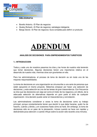 229
BIBLIOGRAFIA
· Borello Antonio.- El Plan de negocios
· Stutely Richard.- El Plan de negocios: estrategia inteligente
· Bangs David.- El Plan de negocios: Guía completa para definir un producto
ADENDUM
ANALISIS DE DECISIONES PARA EMPRENDIMIENTOS TURISTICOS
1.- INTRODUCCION
Todos y cada uno de nosotros pasamos los días y las horas de nuestra vida teniendo
que tomar decisiones. Algunas decisiones tienen una importancia relativa en el
desarrollo de nuestra vida, mientras otras son gravitantes en ella.
Para los administradores, el proceso de toma de decisión es sin duda una de las
mayores responsabilidades.
La toma de decisiones en una organización se circunscribe a una serie de personas que
están apoyando el mismo proyecto. Debemos empezar por hacer una selección de
decisiones, y esta selección es una de las tareas de gran trascendencia. Con frecuencia
se dice que las decisiones son algo así como el motor de los negocios y en efecto, de la
adecuada selección de alternativas depende en gran parte el éxito de cualquier
organización. Una decisión puede variar en trascendencia y connotación.
Los administradores consideran a veces la toma de decisiones como su trabajo
principal, porque constantemente tienen que decidir lo que debe hacerse, quién ha de
hacerlo, cuándo y dónde, y en ocasiones hasta cómo se hará. Sin embargo, la toma de
decisiones sólo es un paso de la planeación, incluso cuando se hace con rapidez y
dedicándole poca atención o cuando influye sobre la acción sólo durante unos minutos.
 