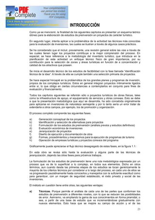 23
INTRODUCCIÓN
Como ya se mencionó, la finalidad de los siguientes capítulos es presentar un esquema teórico
idóneo para la elaboración de estudios de preinversión en proyectos de carácter turístico.
En segundo lugar, intenta aplicar a la problemática de la actividad las técnicas más conocidas
para la evaluación de inversiones, las cuales se ilustran a través de algunos casos prácticos.
Se ha considerado que el incluir, previamente, una revisión general sobre las vías a través de
las cuales tienen lugar los proyectos contribuye a la mejor comprensión del proceso. En
especial, se hace referencia a la metodología del inventario turístico, que introduce en la
planificación de esta actividad un enfoque técnico físico de gran importancia, por su
contribución para la selección de zonas y áreas turísticas en función de a concentración y
calidad de los atractivos que poseen.
Se inicia el desarrollo técnico de los estudios de factibilidad con la fase llamada identificación
técnica de la idea . A través de ella se cumple también una selección primaria de proyectos.
Se hace especial hincapié en la problemática de los grandes planes y programas de inversión,
propios de los complejos turísticos. Estos en general integran proyectos íntimamente ligados
entre sí, lo que obliga en ciertas circunstancias a contemplarlos en conjunto para fines de
evaluación y financiamiento.
Todos los capítulos siguientes se referirán sólo a proyectos turísticos de obras físicas, tales
como la infraestructura de apoyo, el equipamiento de servicios y obras conexas. Esto se debe
a que la presentación metodológica que aquí se desarrolla, ha sido concebida originalmente
para aplicarse en inversiones de naturaleza semejante y por lo tanto sería un error tratar de
extenderla a otros campos, por ejemplo, los de promoción y organización.
El proceso completo comprende las siguientes fases:
a) Generación conceptual de los proyectos
b) Identificación y selección de alternativas para proyectos
c) Formulación de los estudios de preinversión (análisis previos y estudios definitivos)
d) Evaluación económica de inversiones
e) Jerarquización de proyectos
f) Diseño de ejecución y documentación de obra
g) Formas, procedimientos y mecanismos para la ejecución de programas de turismo
h) Operación de empresas turísticas y proyectos conexos del programa
Gráficamente puede apreciarse el flujo técnico desagregado de estas fases, en la figura 1.1:
En esta obra se revisa sólo hasta la evaluación y alguna parte de las técnicas de
jerarquización, dejando las otras fases para próximos trabajos.
La formulación de los estudios de preinversión tiene una ruta metodológica expresada por un
proceso que va de lo superficial a lo complejo, en todos sus elementos. Dicho en otros
términos, aun cuando desde las primeras etapas de los estudios se tocan genéricamente la
mayoría de los criterios técnicos por considerar a lo largo del proceso, en cada uno de ellos se
va progresando paulatinamente hasta conocerlos y manejarlos con la suficiente exactitud como
para garantizar, con un margen de seguridad establecido, el éxito privado y social de las
inversiones.
El método en cuestión tiene entre otras, las siguientes ventajas:
a) Técnicas. Porque permite el análisis de cada una de las partes que conforman los
estudios de preinversión a diferentes niveles, con lo que se reducen las posibilidades
de error. Asimismo, va ampliando la gama de sus conocimientos en forma piramidal, o
sea, a partir de una base de estudio que va incrementándose gradualmente con
nuevos elementos. Esto hace que se mejore su campo de acción y el de las
 