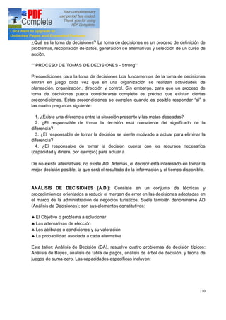 230
¿Qué es la toma de decisiones? La toma de decisiones es un proceso de definición de
problemas, recopilación de datos, generación de alternativas y selección de un curso de
acción.
PROCESO DE TOMAS DE DECISIONES - Strong
Precondiciones para la toma de decisiones Los fundamentos de la toma de decisiones
entran en juego cada vez que en una organización se realizan actividades de
planeación, organización, dirección y control. Sin embargo, para que un proceso de
toma de decisiones pueda considerarse completo es preciso que existan ciertas
precondiciones. Estas precondiciones se cumplen cuando es posible responder sí a
las cuatro preguntas siguiente:
1. ¿Existe una diferencia entre la situación presente y las metas deseadas?
2. ¿El responsable de tomar la decisión está consciente del significado de la
diferencia?
3. ¿El responsable de tomar la decisión se siente motivado a actuar para eliminar la
diferencia?
4. ¿El responsable de tomar la decisión cuenta con los recursos necesarios
(capacidad y dinero, por ejemplo) para actuar a
De no existir alternativas, no existe AD. Además, el decisor está interesado en tomar la
mejor decisión posible, la que será el resultado de la información y el tiempo disponible.
ANÁLISIS DE DECISIONES (A.D.): Consiste en un conjunto de técnicas y
procedimientos orientados a reducir el margen de error en las decisiones adoptadas en
el marco de la administración de negocios turísticos. Suele también denominarse AD
(Análisis de Decisiones); son sus elementos constitutivos:
§ El Objetivo o problema a solucionar
§ Las alternativas de elección
§ Los atributos o condiciones y su valoración
§ La probabilidad asociada a cada alternativa
Este taller: Análisis de Decisión (DA), resuelve cuatro problemas de decisión típicos:
Análisis de Bayes, análisis de tabla de pagos, análisis de árbol de decisión, y teoría de
juegos de suma-cero. Las capacidades específicas incluyen:
 
