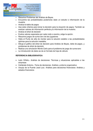 231
· Resuelve Problemas del Análisis de Bayes
· Encuentra las probabilidades posteriores dado un estudio o información de la
muestra
· Analiza la tabla de pagos
· Usa siete criterios para tomar la decisión para la situación de pagos. También se
evalúan valores de información perfecta y/o información de la muestra.
· Analiza el árbol de decisión
· Evalúa valores esperados por cada nodo o evento y elige la opción.
· Resuelve juegos de suma-cero de dos jugadores
· Halla el Punto de silla de montar para la solución estable o las probabilidades
óptimas para la solución inestable.
· Dibuja el gráfico del árbol de decisión para Análisis de Bayes, tabla de pagos, y
problemas de árbol de decisión
· Realiza una simulación Monte Carlo para el problema de juego de suma-cero
· La introducción de datos se da en formato de hoja de cálculo
REFERENCIA BIBLIOGRAFICA
· León Orfelio.- Análisis de decisiones: Técnicas y situaciones aplicables a las
empresas
· Cañabate Antonio.- Toma de decisiones: Análisis y entorno organizativo
· Urquijo de la Puente José Luis.- Análisis para decisiones financieras: Análisis y
estados financieros
 