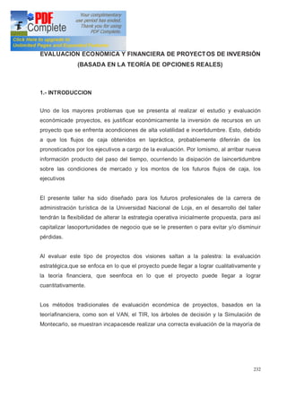 232
EVALUACIÓN ECONÓMICA Y FINANCIERA DE PROYECTOS DE INVERSIÓN
(BASADA EN LA TEORÍA DE OPCIONES REALES)
1.- INTRODUCCION
Uno de los mayores problemas que se presenta al realizar el estudio y evaluación
económicade proyectos, es justificar económicamente la inversión de recursos en un
proyecto que se enfrenta acondiciones de alta volatilidad e incertidumbre. Esto, debido
a que los flujos de caja obtenidos en lapráctica, probablemente diferirán de los
pronosticados por los ejecutivos a cargo de la evaluación. Por lomismo, al arribar nueva
información producto del paso del tiempo, ocurriendo la disipación de laincertidumbre
sobre las condiciones de mercado y los montos de los futuros flujos de caja, los
ejecutivos
El presente taller ha sido diseñado para los futuros profesionales de la carrera de
administración turística de la Universidad Nacional de Loja, en el desarrollo del taller
tendrán la flexibilidad de alterar la estrategia operativa inicialmente propuesta, para así
capitalizar lasoportunidades de negocio que se le presenten o para evitar y/o disminuir
pérdidas.
Al evaluar este tipo de proyectos dos visiones saltan a la palestra: la evaluación
estratégica,que se enfoca en lo que el proyecto puede llegar a lograr cualitativamente y
la teoría financiera, que seenfoca en lo que el proyecto puede llegar a lograr
cuantitativamente.
Los métodos tradicionales de evaluación económica de proyectos, basados en la
teoríafinanciera, como son el VAN, el TIR, los árboles de decisión y la Simulación de
Montecarlo, se muestran incapacesde realizar una correcta evaluación de la mayoría de
 
