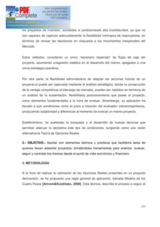 233
los proyectos de inversión, sometidos a condicionesde alta incertidumbre, ya que no
son capaces de capturar adecuadamente la flexibilidad intrínseca de losproyectos, en
términos de revisar las decisiones en respuesta a los movimientos inesperados del
Mercado.
Estos métodos, consideran un único escenario esperado de flujos de caja del
proyecto, asumiendo unagestión estática en el desarrollo del mismo, apegados a una
única estrategia operativa.
Por otra parte, la flexibilidad administrativa de adaptar las acciones futuras de un
proyecto,sí puede ser capturada mediante el análisis estratégico, donde la consecución
de la ventaja competitivay el liderazgo de mercado, pueden ser medidos en términos de
un análisis de la sustentación, flexibilidady posicionamiento que posee el proyecto,
como elementos fundamentales a la hora de evaluar. Sinembargo, su aplicación ha
llevado a que condiciones como el juicio e intuición del evaluador cobrenimportancia,
produciendo subjetividad y diferencias al momento de evaluar un mismo proyecto.
Estefenómeno, ha acelerado la búsqueda y el desarrollo de nuevas técnicas que
permitan adecuar la decisióna este tipo de condiciones, surgiendo como una visión
alternativa la Teoría de Opciones Reales.
2.- OBJETIVO.- Aportar con elementos teóricos y prácticos que facilitenla tarea de
quienes llevan adelante proyectos; brindándoles herramientas para analizar, evaluar,
seguir y controlar los mismos desde el punto de vista económico y financiero
3. METODOLOGÍA
A la hora de realizar la valoración de las Opciones Reales presentes en un proyecto
deinversión, se ha propuesto una regla general de aplicación, llamada Modelo de los
Cuatro Pasos [Amram&Kulatilaka, 2000]. Esta técnica, describe el proceso a seguir al
 