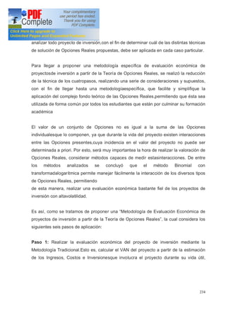 234
analizar todo proyecto de inversión,con el fin de determinar cuál de las distintas técnicas
de solución de Opciones Reales propuestas, debe ser aplicada en cada caso particular.
Para llegar a proponer una metodología específica de evaluación económica de
proyectosde inversión a partir de la Teoría de Opciones Reales, se realizó la reducción
de la técnica de los cuatropasos, realizando una serie de consideraciones y supuestos,
con el fin de llegar hasta una metodologíaespecífica, que facilite y simplifique la
aplicación del complejo fondo teórico de las Opciones Reales,permitiendo que ésta sea
utilizada de forma común por todos los estudiantes que están por culminar su formación
académica
El valor de un conjunto de Opciones no es igual a la suma de las Opciones
individualesque lo componen, ya que durante la vida del proyecto existen interacciones
entre las Opciones presentes,cuya incidencia en el valor del proyecto no puede ser
determinada a priori. Por esto, será muy importantea la hora de realizar la valoración de
Opciones Reales, considerar métodos capaces de medir estasinteracciones. De entre
los métodos analizados se concluyó que el método Binomial con
transformadalogarítmica permite manejar fácilmente la interacción de los diversos tipos
de Opciones Reales, permitiendo
de esta manera, realizar una evaluación económica bastante fiel de los proyectos de
inversión con altavolatilidad.
Es así, como se tratamos de proponer una Metodología de Evaluación Económica de
proyectos de inversión a partir de la Teoría de Opciones Reales , la cual considera los
siguientes seis pasos de aplicación:
Paso 1: Realizar la evaluación económica del proyecto de inversión mediante la
Metodología Tradicional.Esto es, calcular el VAN del proyecto a partir de la estimación
de los Ingresos, Costos e Inversionesque involucra el proyecto durante su vida útil,
 