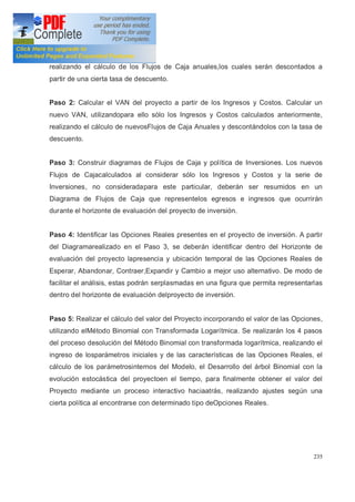 235
realizando el cálculo de los Flujos de Caja anuales,los cuales serán descontados a
partir de una cierta tasa de descuento.
Paso 2: Calcular el VAN del proyecto a partir de los Ingresos y Costos. Calcular un
nuevo VAN, utilizandopara ello sólo los Ingresos y Costos calculados anteriormente,
realizando el cálculo de nuevosFlujos de Caja Anuales y descontándolos con la tasa de
descuento.
Paso 3: Construir diagramas de Flujos de Caja y política de Inversiones. Los nuevos
Flujos de Cajacalculados al considerar sólo los Ingresos y Costos y la serie de
Inversiones, no consideradapara este particular, deberán ser resumidos en un
Diagrama de Flujos de Caja que representelos egresos e ingresos que ocurrirán
durante el horizonte de evaluación del proyecto de inversión.
Paso 4: Identificar las Opciones Reales presentes en el proyecto de inversión. A partir
del Diagramarealizado en el Paso 3, se deberán identificar dentro del Horizonte de
evaluación del proyecto lapresencia y ubicación temporal de las Opciones Reales de
Esperar, Abandonar, Contraer,Expandir y Cambio a mejor uso alternativo. De modo de
facilitar el análisis, estas podrán serplasmadas en una figura que permita representarlas
dentro del horizonte de evaluación delproyecto de inversión.
Paso 5: Realizar el cálculo del valor del Proyecto incorporando el valor de las Opciones,
utilizando elMétodo Binomial con Transformada Logarítmica. Se realizarán los 4 pasos
del proceso desolución del Método Binomial con transformada logarítmica, realizando el
ingreso de losparámetros iniciales y de las características de las Opciones Reales, el
cálculo de los parámetrosinternos del Modelo, el Desarrollo del árbol Binomial con la
evolución estocástica del proyectoen el tiempo, para finalmente obtener el valor del
Proyecto mediante un proceso interactivo haciaatrás, realizando ajustes según una
cierta política al encontrarse con determinado tipo deOpciones Reales.
 
