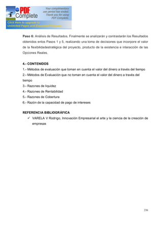 236
Paso 6: Análisis de Resultados. Finalmente se analizarán y contrastarán los Resultados
obtenidos enlos Pasos 1 y 5, realizando una toma de decisiones que incorpore el valor
de la flexibilidadestratégica del proyecto, producto de la existencia e interacción de las
Opciones Reales.
4.- CONTENIDOS
1.- Métodos de evaluación que toman en cuenta el valor del dinero a través del tiempo
2.- Métodos de Evaluación que no toman en cuenta el valor del dinero a través del
tiempo
3.- Razones de liquidez
4.- Razones de Rentabilidad
5.- Razones de Cobertura
6.- Razón de la capacidad de pago de intereses
REFERENCIA BIBLIOGRÁFICA
ü VARELA V Rodrigo, Innovación Empresarial el arte y la ciencia de la creación de
empresas
 