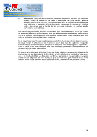 24
investigaciones y análisis.
b) Pecuniarias. Porque al ir cubriendo los elementos del proceso por fases y a diferentes
niveles, facilita la depuración de ideas y alternativas. De esta manera, aquellos
estudios que implican mayores costos monetarios sólo se realizan para posibilidades
que realmente lo justifiquen, ahorrando grandes cantidades de recursos en estudios
sobre alternativas que a través de las primeras instancias de análisis puede
demostrarse su inviabilidad.
Los estudios de preinversión, tal como se describen aquí, cubren tres etapas en las que se han
de revisar en general los mismos tópicos, sólo que a diferente nivel en cada una. Estos últimos
son en lo esencial, como lo veremos más adelante, las principales bases para la decisión final
sobre la factibilidad y rentabilidad de los proyectos.
En la mayoría de los enfoques metodológicos para la formulación de estudios de preinversión,
la macro y micro localización de las inversiones es un dato más del problema, y depende
básicamente de la minimización de los costos de transporte para materias primas y productos.
Esto se debe a que tales enfoques han sido elaborados pensando fundamentalmente en
proyectos agropecuarios e industriales.
En turismo, el problema de la localización es uno de los más importantes dentro del estudio de
preinversión, ya que buena parte de él, está en función del elemento principal de esta rama,
que es el atractivo turístico. Las distancias económicas (por costo de transporte) tienen un peso
inferior al que adquieren en otras ramas ya que las diferencias por distancia lineal, en la
mayoría de los casos, resienten dentro de ciertos límites, una reducida influencia en turismo.
 