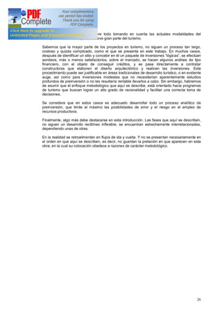 26
la disparidad de atractivos, sobre todo tomando en cuenta las actuales modalidades del
transporte aéreo en el que se mueve gran parte del turismo.
Sabemos que la mayor parte de los proyectos en turismo, no siguen un proceso tan largo,
costoso y quizás complicado, como el que se presenta en este trabajo. En muchos casos,
después de identificar un sitio y concebir en él un paquete de inversiones lógicas , se efectúan
sondeos, más o menos satisfactorios, sobre el mercado, se hacen algunos análisis de tipo
financiero, con el objeto de conseguir créditos, y se pasa directamente a contratar
constructoras que elaboren el diseño arquitectónico y realicen las inversiones. Este
procedimiento puede ser justificable en áreas tradicionales de desarrollo turístico, o en evidente
auge, así como para inversiones modestas que no necesitarían aparentemente estudios
profundos de preinversión o no les resultaría rentable llevarlos a cabo. Sin embargo, habremos
de asumir que el enfoque metodológico que aquí se describe, está orientado hacia programas
de turismo que buscan lograr un alto grado de racionalidad y facilitar una correcta toma de
decisiones.
Se considera que en estos casos es adecuado desarrollar todo un proceso analítico de
preinversión, que limite al máximo las posibilidades de error y el riesgo en el empleo de
recursos productivos.
Finalmente, algo más debe destacarse en esta introducción. Las fases que aquí se describen,
no siguen un desarrollo rectilíneo inflexible, se encuentran estrechamente interrelacionadas,
dependiendo unas de otras.
En la realidad se retroalimentan en flujos de ida y vuelta. Y no se presentan necesariamente en
el orden en que aquí se describen, es decir, no guardan la prelación en que aparecen en esta
obra, en la cual su colocación obedece a razones de carácter metodológico.
 